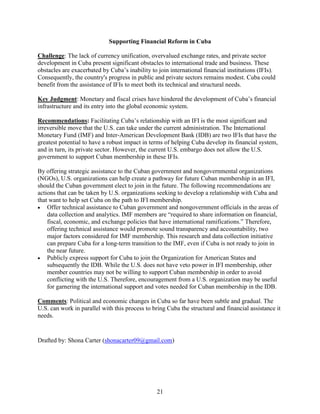 21
Supporting Financial Reform in Cuba
Challenge: The lack of currency unification, overvalued exchange rates, and private sector
development in Cuba present significant obstacles to international trade and business. These
obstacles are exacerbated by Cuba’s inability to join international financial institutions (IFIs).
Consequently, the country's progress in public and private sectors remains modest. Cuba could
benefit from the assistance of IFIs to meet both its technical and structural needs.
Key Judgment: Monetary and fiscal crises have hindered the development of Cuba’s financial
infrastructure and its entry into the global economic system.
Recommendations: Facilitating Cuba’s relationship with an IFI is the most significant and
irreversible move that the U.S. can take under the current administration. The International
Monetary Fund (IMF) and Inter-American Development Bank (IDB) are two IFIs that have the
greatest potential to have a robust impact in terms of helping Cuba develop its financial system,
and in turn, its private sector. However, the current U.S. embargo does not allow the U.S.
government to support Cuban membership in these IFIs.
By offering strategic assistance to the Cuban government and nongovernmental organizations
(NGOs), U.S. organizations can help create a pathway for future Cuban membership in an IFI,
should the Cuban government elect to join in the future. The following recommendations are
actions that can be taken by U.S. organizations seeking to develop a relationship with Cuba and
that want to help set Cuba on the path to IFI membership.
 Offer technical assistance to Cuban government and nongovernment officials in the areas of
data collection and analytics. IMF members are “required to share information on financial,
fiscal, economic, and exchange policies that have international ramifications.” Therefore,
offering technical assistance would promote sound transparency and accountability, two
major factors considered for IMF membership. This research and data collection initiative
can prepare Cuba for a long-term transition to the IMF, even if Cuba is not ready to join in
the near future.
 Publicly express support for Cuba to join the Organization for American States and
subsequently the IDB. While the U.S. does not have veto power in IFI membership, other
member countries may not be willing to support Cuban membership in order to avoid
conflicting with the U.S. Therefore, encouragement from a U.S. organization may be useful
for garnering the international support and votes needed for Cuban membership in the IDB.
Comments: Political and economic changes in Cuba so far have been subtle and gradual. The
U.S. can work in parallel with this process to bring Cuba the structural and financial assistance it
needs.
Drafted by: Shona Carter (shonacarter09@gmail.com)
 