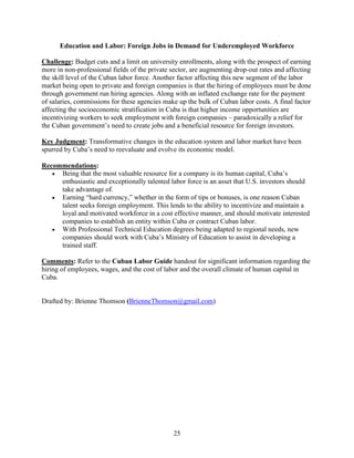 25
Education and Labor: Foreign Jobs in Demand for Underemployed Workforce
Challenge: Budget cuts and a limit on university enrollments, along with the prospect of earning
more in non-professional fields of the private sector, are augmenting drop-out rates and affecting
the skill level of the Cuban labor force. Another factor affecting this new segment of the labor
market being open to private and foreign companies is that the hiring of employees must be done
through government run hiring agencies. Along with an inflated exchange rate for the payment
of salaries, commissions for these agencies make up the bulk of Cuban labor costs. A final factor
affecting the socioeconomic stratification in Cuba is that higher income opportunities are
incentivizing workers to seek employment with foreign companies – paradoxically a relief for
the Cuban government’s need to create jobs and a beneficial resource for foreign investors.
Key Judgment: Transformative changes in the education system and labor market have been
spurred by Cuba’s need to reevaluate and evolve its economic model.
Recommendations:
 Being that the most valuable resource for a company is its human capital, Cuba’s
enthusiastic and exceptionally talented labor force is an asset that U.S. investors should
take advantage of.
 Earning “hard currency,” whether in the form of tips or bonuses, is one reason Cuban
talent seeks foreign employment. This lends to the ability to incentivize and maintain a
loyal and motivated workforce in a cost effective manner, and should motivate interested
companies to establish an entity within Cuba or contract Cuban labor.
 With Professional Technical Education degrees being adapted to regional needs, new
companies should work with Cuba’s Ministry of Education to assist in developing a
trained staff.
Comments: Refer to the Cuban Labor Guide handout for significant information regarding the
hiring of employees, wages, and the cost of labor and the overall climate of human capital in
Cuba.
Drafted by: Brienne Thomson (BrienneThomson@gmail.com)
 