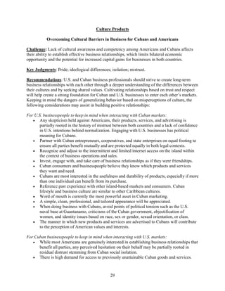 29
Culture Products
Overcoming Cultural Barriers in Business for Cubans and Americans
Challenge: Lack of cultural awareness and competency among Americans and Cubans affects
their ability to establish effective business relationships, which limits bilateral economic
opportunity and the potential for increased capital gains for businesses in both countries.
Key Judgments: Pride; ideological differences; isolation; mistrust.
Recommendations: U.S. and Cuban business professionals should strive to create long-term
business relationships with each other through a deeper understanding of the differences between
their cultures and by seeking shared values. Cultivating relationships based on trust and respect
will help create a strong foundation for Cuban and U.S. businesses to enter each other’s markets.
Keeping in mind the dangers of generalizing behavior based on misperceptions of culture, the
following considerations may assist in building positive relationships:
For U.S. businesspeople to keep in mind when interacting with Cuban markets:
 Any skepticism held against Americans, their products, services, and advertising is
partially rooted in the history of mistrust between both countries and a lack of confidence
in U.S. intentions behind normalization. Engaging with U.S. businesses has political
meaning for Cubans.
 Partner with Cuban entrepreneurs, cooperatives, and state enterprises on equal footing to
ensure all parties benefit mutually and are protected equally in both legal contexts.
 Recognize and adjust to the intermittent and limited internet access on the island within
the context of business operations and sales.
 Invest, engage with, and take care of business relationships as if they were friendships.
 Cuban consumers and businesspeople believe they know which products and services
they want and need.
 Cubans are most interested in the usefulness and durability of products, especially if more
than one individual can benefit from its purchase.
 Reference past experience with other island-based markets and consumers. Cuban
lifestyle and business culture are similar to other Caribbean cultures.
 Word of mouth is currently the most powerful asset in Cuban marketing.
 A simple, clean, professional, and tailored appearance will be appreciated.
 When doing business with Cubans, avoid points of political tension such as the U.S.
naval base at Guantanamo, criticisms of the Cuban government, objectification of
women, and identity issues based on race, sex or gender, sexual orientation, or class.
 The manner in which new products and services are advertised to Cubans will contribute
to the perception of American values and interests.
For Cuban businesspeople to keep in mind when interacting with U.S. markets:
 While most Americans are genuinely interested in establishing business relationships that
benefit all parties, any perceived hesitation on their behalf may be partially rooted in
residual distrust stemming from Cuban social isolation.
 There is high demand for access to previously unattainable Cuban goods and services.
 