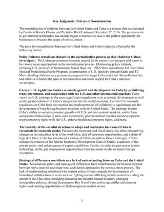 3
Key Judgments: Drivers to Normalization
The normalization of relations between the United States and Cuba is a process that was initiated
by President Barack Obama and President Raul Castro on December 17, 2014. The government-
to-government relationship has already begun to normalize; now is the perfect opportunity for
businesses to broaden the scope of normalization.
The push for normalization between the United States and Cuba is directly affected by the
following factors:
Policy irritants remain an obstacle in the normalization process as they challenge Cuban
sovereignty. The Cuban government demands respect for its nation’s sovereignty and wants to
be viewed as an equal partner in the normalization process. Eliminating policy irritants,
including U.S. presence at Guantanamo Naval Base, the 1996 Cuban Adjustment Act, the Cuban
Medical Professional Parole Program, dissemination of U.S. ideology through Radio and TV
Marti, funding of democracy promotion programs that target Cuba under the Helms-Burton Act,
and others will hasten the pace of normalization and show respect for Cuba’s national
sovereignty.
Current U.S. legislation hinders economic growth and development in Cuba by prohibiting
trade, investment, and cooperation with the U.S. and other international markets. Cuba
views the U.S. embargo as the most significant impediment to its economic development as well
as the greatest obstacle in Cuba’s integration into the world economy. Current U.S.-imposed
regulations on Cuba limit the creation and implementation of collaborative agreements and the
development of long-lasting business relations with the United States. The embargo hinders
Cuba’s ability to sustain economic growth with U.S. and international markets, and to form
sustainable relationships in areas such as business, pharmaceutical research and development;
resolve property rights with the U.S.; enforce intellectual property rights; and more.
The inability of the socialist structure to adapt and modernize has caused Cuba to
reevaluate its economic model. Pressured by monetary and fiscal crises, low labor productivity,
changes in the education level of the workforce, lack of economic opportunities, and a drain of
high skill labor, Cuba has introduced a variety of efforts to address these challenges. Efforts
include the creation of the Special Economic Development Zone of Mariel, expansion of the
private sector, and enhancement of export capabilities. Further, in order to gain access to new
technology, skills, and employment opportunities Cuba has made strides to attract foreign
investment.
Ideological differences contribute to a lack of understanding between Cuba and the United
States. Nationalism, pride, and ideological differences have contributed to the historic mistrust
between both countries and shape how each nation approaches the normalization process. The
lack of understanding combined with current policy irritants impede the development of
formalized collaboration in areas such as: fighting narco-trafficking in both countries, ending the
spread of the Zika virus, providing humanitarian aid after natural disasters, changing
immigration policies, closing Guantanamo Bay Naval Base, enforcing intellectual property
rights, and creating opportunities to build reciprocal market access.
 