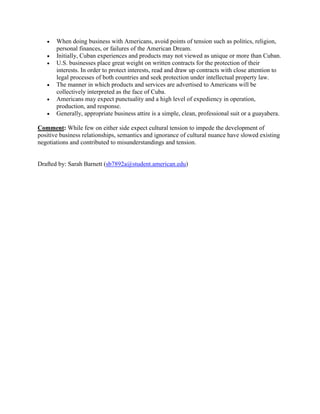  When doing business with Americans, avoid points of tension such as politics, religion,
personal finances, or failures of the American Dream.
 Initially, Cuban experiences and products may not viewed as unique or more than Cuban.
 U.S. businesses place great weight on written contracts for the protection of their
interests. In order to protect interests, read and draw up contracts with close attention to
legal processes of both countries and seek protection under intellectual property law.
 The manner in which products and services are advertised to Americans will be
collectively interpreted as the face of Cuba.
 Americans may expect punctuality and a high level of expediency in operation,
production, and response.
 Generally, appropriate business attire is a simple, clean, professional suit or a guayabera.
Comment: While few on either side expect cultural tension to impede the development of
positive business relationships, semantics and ignorance of cultural nuance have slowed existing
negotiations and contributed to misunderstandings and tension.
Drafted by: Sarah Barnett (sb7892a@student.american.edu)
 