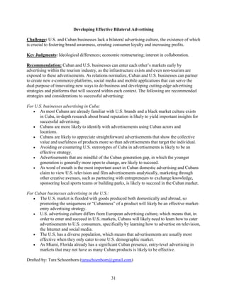31
Developing Effective Bilateral Advertising
Challenge: U.S. and Cuban businesses lack a bilateral advertising culture, the existence of which
is crucial to fostering brand awareness, creating consumer loyalty and increasing profits.
Key Judgments: Ideological differences; economic restructuring; interest in collaboration.
Recommendation: Cuban and U.S. businesses can enter each other’s markets early by
advertising within the tourism industry, as the infrastructure exists and even non-tourists are
exposed to these advertisements. As relations normalize, Cuban and U.S. businesses can partner
to create new e-commerce platforms, social media and mobile applications that can serve the
dual purpose of innovating new ways to do business and developing cutting-edge advertising
strategies and platforms that will succeed within each context. The following are recommended
strategies and considerations to successful advertising:
For U.S. businesses advertising in Cuba:
 As most Cubans are already familiar with U.S. brands and a black market culture exists
in Cuba, in-depth research about brand reputation is likely to yield important insights for
successful advertising.
 Cubans are more likely to identify with advertisements using Cuban actors and
locations.
 Cubans are likely to appreciate straightforward advertisements that show the collective
value and usefulness of products more so than advertisements that target the individual.
 Avoiding or countering U.S. stereotypes of Cuba in advertisements is likely to be an
effective strategy.
 Advertisements that are mindful of the Cuban generation gap, in which the younger
generation is generally more open to change, are likely to succeed.
 As word of mouth is the most important asset in Cuban domestic advertising and Cubans
claim to view U.S. television and film advertisements analytically, marketing through
other creative avenues, such as partnering with entrepreneurs to exchange knowledge,
sponsoring local sports teams or building parks, is likely to succeed in the Cuban market.
For Cuban businesses advertising in the U.S.:
 The U.S. market is flooded with goods produced both domestically and abroad, so
promoting the uniqueness or “Cubanness” of a product will likely be an effective market-
entry advertising strategy.
 U.S. advertising culture differs from European advertising culture, which means that, in
order to enter and succeed in U.S. markets, Cubans will likely need to learn how to cater
advertisements to U.S. consumers, specifically by learning how to advertise on television,
the Internet and social media.
 The U.S. has a diverse population, which means that advertisements are usually most
effective when they only cater to one U.S. demographic market.
 As Miami, Florida already has a significant Cuban presence, entry-level advertising in
markets that may not have as many Cuban products is likely to be effective.
Drafted by: Tara Schoenborn (taraschoenborn@gmail.com)
 