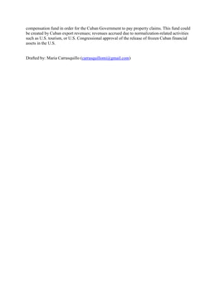 compensation fund in order for the Cuban Government to pay property claims. This fund could
be created by Cuban export revenues; revenues accrued due to normalization-related activities
such as U.S. tourism, or U.S. Congressional approval of the release of frozen Cuban financial
assets in the U.S.
Drafted by: Maria Carrasquillo (carrasquillomi@gmail.com)
 