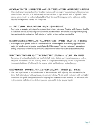Page 2
OWNER/OPERATOR | HIGH DESERT MOBILE REPAIRS | 02/2014 – CURRENT | 25+ HOURS
· I have built a very strong clientele with all my customers from my previous employers. I do as much as
repair little ins and outs of all mobile devicesfrom batteries to logic boards. Most of my clients need
simple screen repairs as wellas full rebuilds of their devices. My company works withmost mobile
devices, smart phones, tablets, and computers.
SALES EXECUTIVE | AT&T | 05/2014 - 11/2015 | 40+ HOURS
· Processing new device activations/upgrades with wireless customers. Working with the general public
in customer service and teaching new customers about their new device and assisting withanything
that pertains to their situation. Daily closing of register system and payment audits.
ELECTRONICS SALES ASSOCIATE | WAL-MART #1600 | 10/2010 - 05/2013 | 40+ HOURS
· Working with the general public in customer service. Processing new activations/upgrades for all
major U.S wireless carriers, using point of sale (P.O.S) totender/close the customer's transaction.
Setting up secured home wireless networks for customers who were unable to do so themselves.
MAINTENANCE WORKER 1 | CITY OF RIDGECREST | 09/2009 - 10/2010 | 40+ HOURS
· Performed all janitorial duties forour local city hall, policestation, and recreation center, as well as
irrigation maintenance for our localcity parks. In charge of all landscaping for our localparks and
community buildings. Working with the general public and helping set up local events.
CREW MEMBER | TACO BELL/INMACK FOODS | 07/2005 – 08/2006 | 32+ HOURS
· Line cook.I performed all lead cookduties as wellas assisted withanything else that needed to be
done. Daily interactions withday in day out customers. Using P.O.S to assist customers with paying for
their foodsand goods. Prepped all food forongoing and next shift leaders. Cleaned the restaurant and
restrooms and made the property looknice and presentable to the general public.
 