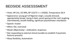 BEDSIDE ASSESSSMENT
• Vitals: HR 141, O2 99%, BP 123/72 <-> 159/82, Temperature 36.9
• Appearance: young girl of Nigerian origin, casually dressed,
appropriately kempt, laying in bed, vacant gazing at the roof, laughing
intermittently, breath holding, significant psychomotor retardation
• Speech: muted
• Affect: flat, restricted
• Mood: (0bjectively) – ambivalent, stuporous
• Not responding to external stimuli (unable to establish if psychotic
features present)
• Waxy flexibility, Automatism
 