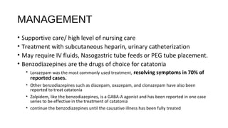 MANAGEMENT
• Supportive care/ high level of nursing care
• Treatment with subcutaneous heparin, urinary catheterization
• May require IV fluids, Nasogastric tube feeds or PEG tube placement.
• Benzodiazepines are the drugs of choice for catatonia
• Lorazepam was the most commonly used treatment, resolving symptoms in 70% of
reported cases.
• Other benzodiazepines such as diazepam, oxazepam, and clonazepam have also been
reported to treat catatonia
• Zolpidem, like the benzodiazepines, is a GABA-A agonist and has been reported in one case
series to be effective in the treatment of catatonia
• continue the benzodiazepines until the causative illness has been fully treated
 