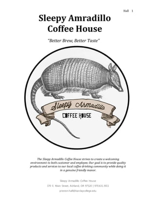 Hall
Sleepy Armadillo Coffee House
370 E. Main Street, Ashland, OR 97520 | 970.631.3911
preston.hall@barclaycollege.edu
1
Preston Hall
Business Plan
“Better Brew, Better Taste”
The Sleepy Armadillo Coffee House strives to create a welcoming
environment to both customer and employee. Our goal is to provide quality
products and services to our local coffee drinking community while doing it
in a genuine friendly manor.
 