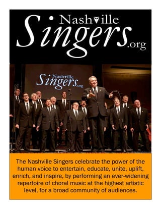 The Nashville Singers celebrate the power of the
human voice to entertain, educate, unite, uplift,
enrich, and inspire, by performing an ever-widening
repertoire of choral music at the highest artistic
level, for a broad community of audiences.
 