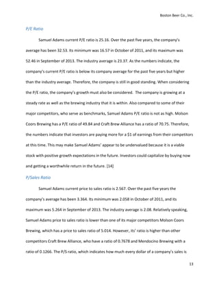 Boston Beer Co., Inc.
13
P/E Ratio
Samuel Adams current P/E ratio is 25.16. Over the past five years, the company’s
average has been 32.53. Its minimum was 16.57 in October of 2011, and its maximum was
52.46 in September of 2013. The industry average is 23.37. As the numbers indicate, the
company’s current P/E ratio is below its company average for the past five years but higher
than the industry average. Therefore, the company is still in good standing. When considering
the P/E ratio, the company’s growth must also be considered. The company is growing at a
steady rate as well as the brewing industry that it is within. Also compared to some of their
major competitors, who serve as benchmarks, Samuel Adams P/E ratio is not as high. Molson
Coors Brewing has a P/E ratio of 49.84 and Craft Brew Alliance has a ratio of 70.75. Therefore,
the numbers indicate that investors are paying more for a $1 of earnings from their competitors
at this time. This may make Samuel Adams’ appear to be undervalued because it is a viable
stock with positive growth expectations in the future. Investors could capitalize by buying now
and getting a worthwhile return in the future. [14]
P/Sales Ratio
Samuel Adams current price to sales ratio is 2.567. Over the past five years the
company’s average has been 3.364. Its minimum was 2.058 in October of 2011, and its
maximum was 5.264 in September of 2013. The industry average is 2.08. Relatively speaking,
Samuel Adams price to sales ratio is lower than one of its major competitors Molson Coors
Brewing, which has a price to sales ratio of 5.014. However, its’ ratio is higher than other
competitors Craft Brew Alliance, who have a ratio of 0.7678 and Mendocino Brewing with a
ratio of 0.1266. The P/S ratio, which indicates how much every dollar of a company’s sales is
 