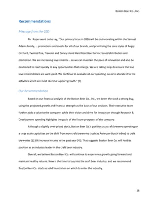 Boston Beer Co., Inc.
16
Recommendations
Message from the CEO
Mr. Roper went on to say, "Our primary focus in 2016 will be on innovating within the Samuel
Adams family, … promotions and media for all of our brands, and prioritizing the core styles of Angry
Orchard, Twisted Tea, Traveler and Coney Island Hard Root Beer for increased distribution and
promotion. We are increasing investments … so we can maintain the pace of innovation and also be
positioned to react quickly to any opportunities that emerge. We are taking steps to ensure that our
investment dollars are well spent. We continue to evaluate all our spending, so as to allocate it to the
activities which are most likely to support growth." [9]
Our Recommendation
Based on our financial analysis of the Boston Beer Co., Inc., we deem the stock a strong buy,
using the projected growth and financial strength as the basis of our decision. Their executive team
further adds a value to the company, while their vision and drive for innovation through Research &
Development spending highlights the goals of the future prospects of the company.
Although a slightly over-priced stock, Boston Beer Co.’s position as a craft brewery operating on
a large scale capitalizes on the shift from non-craft breweries (such as Anheuser Busch InBev) to craft
breweries (12.8% increase in sales in the past year [4]). That suggests Boston Beer Co. will hold its
position as an industry leader in the craft beer industry.
Overall, we believe Boston Beer Co. will continue to experience growth going forward and
maintain healthy returns. Now is the time to buy into the craft beer industry, and we recommend
Boston Beer Co. stock as solid foundation on which to enter the industry.
 