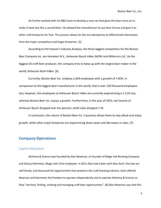 Boston Beer Co., Inc.
5
He further worked with his R&D team to develop a new can that gives the beer more air to
make it taste less like a canned beer. He allowed the manufacturer to use their license and give it to
other craft breweries for free. This process allows for the microbreweries to differentiate themselves
from the major competitors and larger breweries. [5]
According to the Hoover’s Industry Analysis, the three biggest competitors for the Boston
Beer Company Inc. are Heineken N.V., Anheuser-Busch InBev SA/NV and Millercors LLC. As the
biggest US craft beer producer, the company tries to keep up with the largest beer maker in the
world, Anheuser-Bush InBev. [6]
Currently, Boston Beer Inc. employs 1,429 employees with a growth of 7.85%. In
comparison to the biggest beer manufacturer in the world, that is over 150 thousand employees
less, however, the employees at Anheuser-Busch InBev are currently experiencing a 1.11% loss,
whereas Boston Beer Inc. enjoys a growth. Furthermore, in the year of 2015, net income of
Anheuser-Busch dropped over ten percent, while sales dropped 7.35.
In conclusion, the nature of Boston Beer Inc.’s business allows them to stay afloat and enjoy
growth, while other major breweries are experiencing down-years and decreases in sales. [7]
Company Operations
Capital Allocations
Alchemy & Science was founded by Alan Newman, co-founder of Magic Hat Brewing Company
and Stacey Steinmetz, Magic Hat’s first employee. In 2011 Alan had a beer with Alan Koch, the two are
old friends, and discussed the opportunities that existed in the craft brewing industry. Koch offered
Newman and Steinmetz the freedom to operate independently and to operate Alchemy & Science as
they “see best, finding, creating and managing craft beer opportunities”. [8] Alan Newman says that this
 