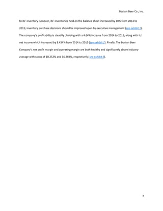 Boston Beer Co., Inc.
7
to its’ inventory turnover, its’ inventories held on the balance sheet increased by 10% from 2014 to
2015; inventory purchase decisions should be improved upon by executive management (see exhibit 1).
The company’s profitability is steadily climbing with a 4.64% increase from 2014 to 2015, along with its’
net income which increased by 8.454% from 2014 to 2015 (see exhibit 2). Finally, The Boston Beer
Company’s net profit margin and operating margin are both healthy and significantly above industry
average with ratios of 10.252% and 16.269%, respectively (see exhibit 6).
 