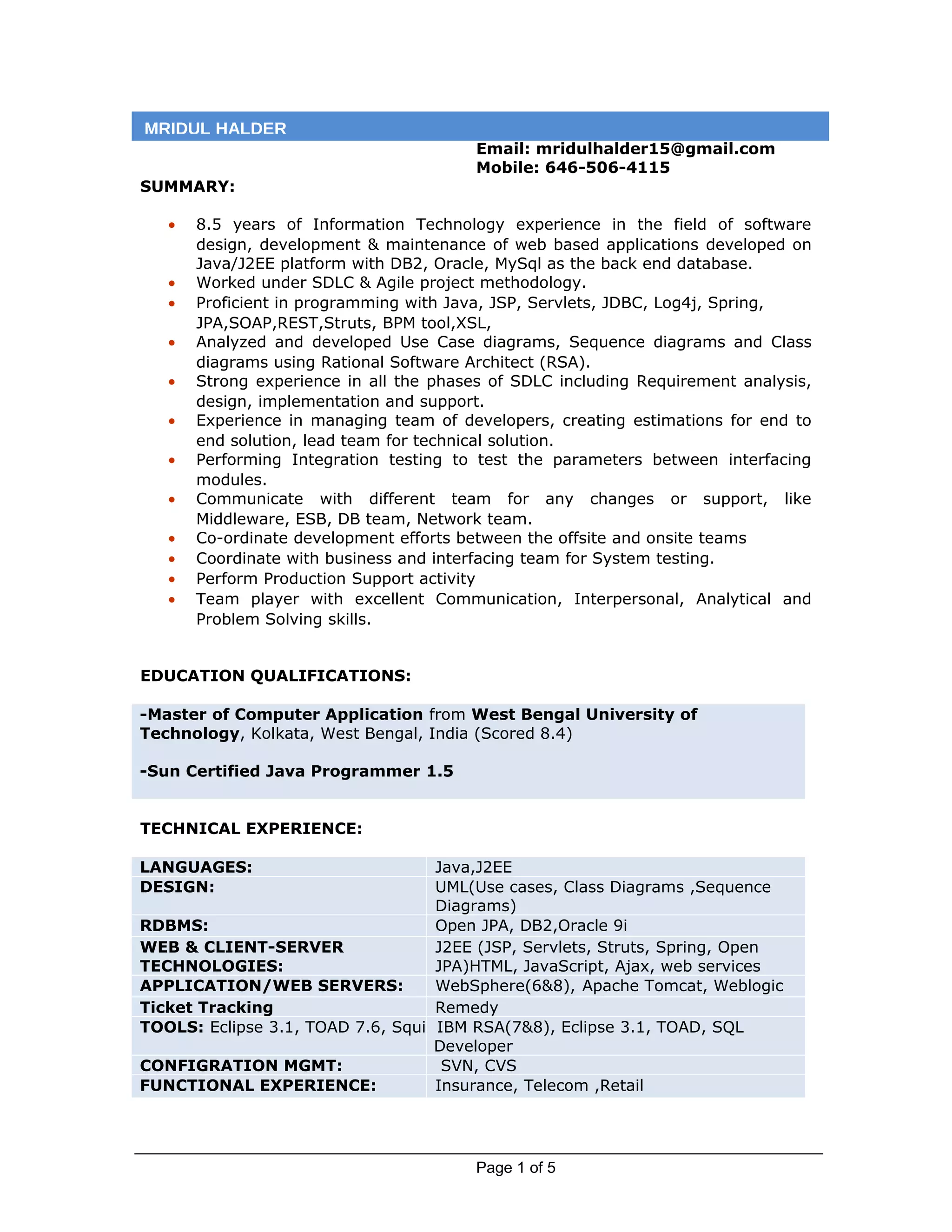 Email: mridulhalder15@gmail.com
Mobile: 646-506-4115
SUMMARY:
• 8.5 years of Information Technology experience in the field of software
design, development & maintenance of web based applications developed on
Java/J2EE platform with DB2, Oracle, MySql as the back end database.
• Worked under SDLC & Agile project methodology.
• Proficient in programming with Java, JSP, Servlets, JDBC, Log4j, Spring,
JPA,SOAP,REST,Struts, BPM tool,XSL,
• Analyzed and developed Use Case diagrams, Sequence diagrams and Class
diagrams using Rational Software Architect (RSA).
• Strong experience in all the phases of SDLC including Requirement analysis,
design, implementation and support.
• Experience in managing team of developers, creating estimations for end to
end solution, lead team for technical solution.
• Performing Integration testing to test the parameters between interfacing
modules.
• Communicate with different team for any changes or support, like
Middleware, ESB, DB team, Network team.
• Co-ordinate development efforts between the offsite and onsite teams
• Coordinate with business and interfacing team for System testing.
• Perform Production Support activity
• Team player with excellent Communication, Interpersonal, Analytical and
Problem Solving skills.
EDUCATION QUALIFICATIONS:
-Master of Computer Application from West Bengal University of
Technology, Kolkata, West Bengal, India (Scored 8.4)
-Sun Certified Java Programmer 1.5
TECHNICAL EXPERIENCE:
LANGUAGES: Java,J2EE
DESIGN: UML(Use cases, Class Diagrams ,Sequence
Diagrams)
RDBMS: Open JPA, DB2,Oracle 9i
WEB & CLIENT-SERVER
TECHNOLOGIES:
J2EE (JSP, Servlets, Struts, Spring, Open
JPA)HTML, JavaScript, Ajax, web services
APPLICATION/WEB SERVERS: WebSphere(6&8), Apache Tomcat, Weblogic
Ticket Tracking Remedy
TOOLS: Eclipse 3.1, TOAD 7.6, Squi IBM RSA(7&8), Eclipse 3.1, TOAD, SQL
Developer
CONFIGRATION MGMT: SVN, CVS
FUNCTIONAL EXPERIENCE: Insurance, Telecom ,Retail
Page 1 of 5
MRIDUL HALDER
 