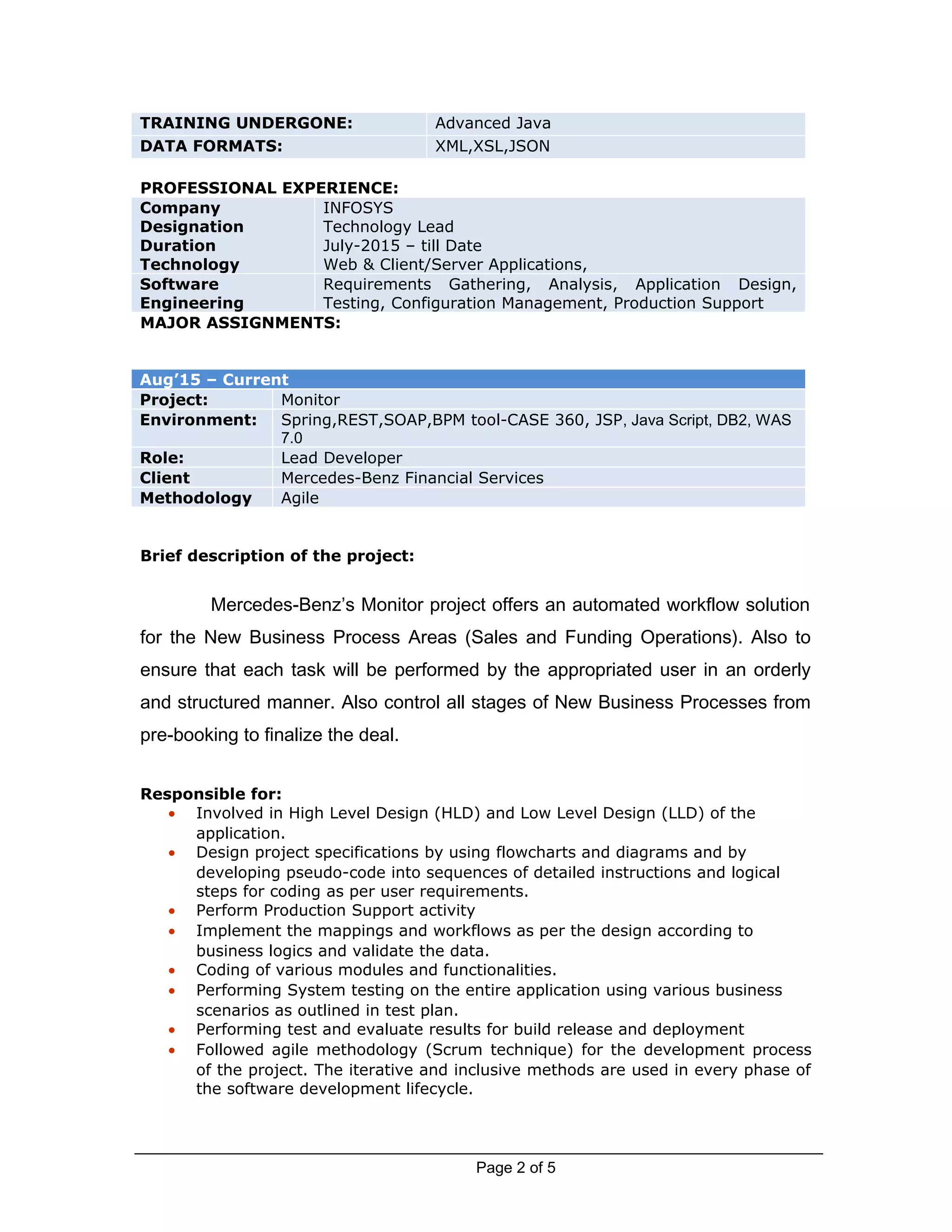 TRAINING UNDERGONE: Advanced Java
DATA FORMATS: XML,XSL,JSON
PROFESSIONAL EXPERIENCE:
Company
Designation
Duration
Technology
INFOSYS
Technology Lead
July-2015 – till Date
Web & Client/Server Applications,
Software
Engineering
Requirements Gathering, Analysis, Application Design,
Testing, Configuration Management, Production Support
MAJOR ASSIGNMENTS:
Aug’15 – Current
Project: Monitor
Environment: Spring,REST,SOAP,BPM tool-CASE 360, JSP, Java Script, DB2, WAS
7.0
Role: Lead Developer
Client Mercedes-Benz Financial Services
Methodology Agile
Brief description of the project:
Mercedes-Benz’s Monitor project offers an automated workflow solution
for the New Business Process Areas (Sales and Funding Operations). Also to
ensure that each task will be performed by the appropriated user in an orderly
and structured manner. Also control all stages of New Business Processes from
pre-booking to finalize the deal.
Responsible for:
• Involved in High Level Design (HLD) and Low Level Design (LLD) of the
application.
• Design project specifications by using flowcharts and diagrams and by
developing pseudo-code into sequences of detailed instructions and logical
steps for coding as per user requirements.
• Perform Production Support activity
• Implement the mappings and workflows as per the design according to
business logics and validate the data.
• Coding of various modules and functionalities.
• Performing System testing on the entire application using various business
scenarios as outlined in test plan.
• Performing test and evaluate results for build release and deployment
• Followed agile methodology (Scrum technique) for the development process
of the project. The iterative and inclusive methods are used in every phase of
the software development lifecycle.
Page 2 of 5
 