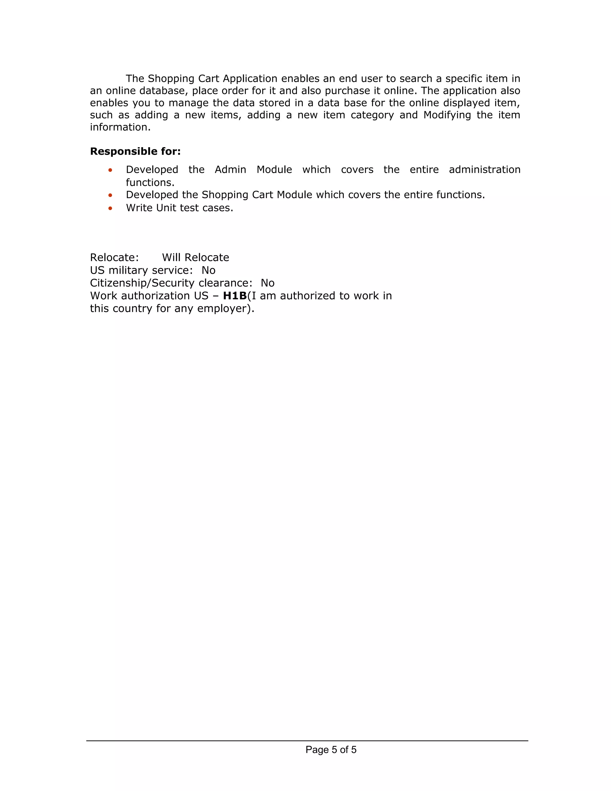 The Shopping Cart Application enables an end user to search a specific item in
an online database, place order for it and also purchase it online. The application also
enables you to manage the data stored in a data base for the online displayed item,
such as adding a new items, adding a new item category and Modifying the item
information.
Responsible for:
• Developed the Admin Module which covers the entire administration
functions.
• Developed the Shopping Cart Module which covers the entire functions.
• Write Unit test cases.
Relocate: Will Relocate
US military service: No
Citizenship/Security clearance: No
Work authorization US – H1B(I am authorized to work in
this country for any employer).
Page 5 of 5
 