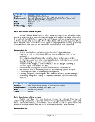 Sep’12 – July’15
Project: GSP(Global Sales Platform)
Environment: Spring(MVC,web-flow), Open JPA,XML,XSL,Ajax, Thyme Leaf,
DB2,SQL Server, WAS 8.0,web services
Role: Technical Lead
Client Metlife
Methodology Agile
Brief description of the project:
MetLife’s Global Sales Platform offers sales processes, from a lead to a sale,
across all channels, and supports regional needs while delivering global efficiencies.
It is a global shared Platform supporting multi-lingual, multi-currency features which
is highly flexible and configurable from interactions with external systems. Global
Sales Platform allow support of various types of simple products ensuring quick time
to market when new products are introduced and consistent user experience.
Responsible for:
• Writing specifications and determining the client’s business rules.
• Involved in High Level Design (HLD) and Low Level Design (LLD) of the
application.
• Convert project specifications by using flowcharts and diagrams and by
developing pseudo-code into sequences of detailed instructions and logical
steps for coding as per user requirements.
• Implement the mappings and workflows as per the design according to
business logics and validate the data.
• Development(coding,junit) of various modules and functionalities.
• the different phases into the system and documenting system changes.
• Consulting with users to clarify program objectives.
• Creating test plans, compiling test data and documenting system changes.
• Performing Integration testing to test the parameters between interfacing
modules.
April’10 – Aug’12
Project: MetLife IB Middle Market eUnderwriting System
Environment: Core Java, Advance Java,XML,DB2
Role: Senior Programmer
Client Metlife
Brief description of the project:
MetLife Individual Life new business intends to enhance their current
underwriting functionality to provide eUnderwriting experience for Online Users and
have a case data-collected, underwritten, policy issued & paid and policy certificate
printed in a single session with the use of real time interfaces / B2B services.
Responsible for:
Page 3 of 5
 