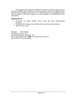 The Shopping Cart Application enables an end user to search a specific item in
an online database, place order for it and also purchase it online. The application also
enables you to manage the data stored in a data base for the online displayed item,
such as adding a new items, adding a new item category and Modifying the item
information.
Responsible for:
• Developed the Admin Module which covers the entire administration
functions.
• Developed the Shopping Cart Module which covers the entire functions.
• Write Unit test cases.
Relocate: Will Relocate
US military service: No
Citizenship/Security clearance: No
Work authorization US – H1B(I am authorized to work in
this country for any employer).
Page 5 of 5
 