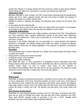 contract the infection if it passes through the birth canal from mother to baby during childbirth.
These babies can suffer from pneumonia or a severe eye infection just after birth.
Diagnosis & Tests
Because chlamydia is hard to detect, the CDC recommends screening tests for sexually active
women age 24 or under, pregnant women, and men and women at higher risk because of
multiple sex partners or another existing STD.
Whether to screen or diagnose the disease, the laboratory tests involved are the same. They
include:
 A urine test to look for bacterial cells
 A swab of the cervix or end of the penis, which can detect either the bacteria or the presence
of an antigen to the infection (the anus may also be swabbed in some cases)
Treatments & Medications
Chlamydia is an easily treatable and curable condition, according to the CDC. Oral antibiotics
are most commonly used, including azithromycin (known as the brand name Zithromax),
doxycycline and erythromycin. These may be prescribed as a one-time dose or a daily dose
over five to 10 days.
According to the ASHA, chlamydia can be transmitted to a sexual partner until antibiotic
treatment is completed. The infection usually clears within two weeks. To prevent re-infection,
sexual partners should also be treated regardless of the presence of symptoms, according to
the Mayo Clinic.
Prevention
The only fail-safe way to prevent chlamydia is to abstain from sexual contact with others. Ways
to reduce risk include:
 Using condoms during every sexual encounter
 Limiting the number of sex partners
 Undergoing regular screenings
Also called the "clap" or "drip," gonorrhea is a contagious disease transmitted most often
through sexual contact with an infected person. Gonorrhea may also be spread by contact with
infected bodily fluids, so that a mother could pass on the infection to
her newborn during childbirth. Both men and women can get gonorrhea. The infection is easily
spread and occurs most often in people who have many sex partners.
2. Gonorrhea
What Causes
Gonorrhea is caused by Neisseria gonorrhoeae, a bacterium that can grow and multiply easily
in mucus membranes of the body. Gonorrhea bacteria can grow in the warm, moist areas of
the reproductive tract, including the cervix (opening to the womb), uterus (womb), and fallopian
tubes (egg canals) in women, and in the urethra (the tube that carries urine from the bladder to
outside the body) in women and men. The bacteria can also grow in the mouth, throat, and
anus.
How Common Is Gonorrhea?
Gonorrhea is a very common infectious disease in the U.S. Each year, according to the CDC,
there are as many as 700,000 new cases, with less than half of them reported to the CDC.
There were 309,341 reported cases of gonorrhea in the U.S. in 2010. Sexually active
teenagers have one of the highest rates of reported infections.
 