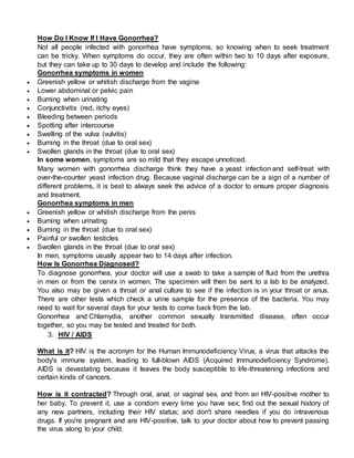 How Do I Know If I Have Gonorrhea?
Not all people infected with gonorrhea have symptoms, so knowing when to seek treatment
can be tricky. When symptoms do occur, they are often within two to 10 days after exposure,
but they can take up to 30 days to develop and include the following:
Gonorrhea symptoms in women
 Greenish yellow or whitish discharge from the vagina
 Lower abdominal or pelvic pain
 Burning when urinating
 Conjunctivitis (red, itchy eyes)
 Bleeding between periods
 Spotting after intercourse
 Swelling of the vulva (vulvitis)
 Burning in the throat (due to oral sex)
 Swollen glands in the throat (due to oral sex)
In some women, symptoms are so mild that they escape unnoticed.
Many women with gonorrhea discharge think they have a yeast infection and self-treat with
over-the-counter yeast infection drug. Because vaginal discharge can be a sign of a number of
different problems, it is best to always seek the advice of a doctor to ensure proper diagnosis
and treatment.
Gonorrhea symptoms in men
 Greenish yellow or whitish discharge from the penis
 Burning when urinating
 Burning in the throat (due to oral sex)
 Painful or swollen testicles
 Swollen glands in the throat (due to oral sex)
In men, symptoms usually appear two to 14 days after infection.
How Is Gonorrhea Diagnosed?
To diagnose gonorrhea, your doctor will use a swab to take a sample of fluid from the urethra
in men or from the cervix in women. The specimen will then be sent to a lab to be analyzed.
You also may be given a throat or anal culture to see if the infection is in your throat or anus.
There are other tests which check a urine sample for the presence of the bacteria. You may
need to wait for several days for your tests to come back from the lab.
Gonorrhea and Chlamydia, another common sexually transmitted disease, often occur
together, so you may be tested and treated for both.
3. HIV / AIDS
What is it? HIV is the acronym for the Human Immunodeficiency Virus, a virus that attacks the
body's immune system, leading to full-blown AIDS (Acquired Immunodeficiency Syndrome).
AIDS is devastating because it leaves the body susceptible to life-threatening infections and
certain kinds of cancers.
How is it contracted? Through oral, anal, or vaginal sex, and from an HIV-positive mother to
her baby. To prevent it, use a condom every time you have sex; find out the sexual history of
any new partners, including their HIV status; and don't share needles if you do intravenous
drugs. If you're pregnant and are HIV-positive, talk to your doctor about how to prevent passing
the virus along to your child.
 