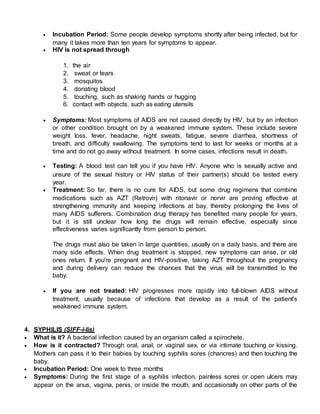  Incubation Period: Some people develop symptoms shortly after being infected, but for
many it takes more than ten years for symptoms to appear.
 HIV is not spread through
1. the air
2. sweat or tears
3. mosquitos
4. donating blood
5. touching, such as shaking hands or hugging
6. contact with objects, such as eating utensils
 Symptoms: Most symptoms of AIDS are not caused directly by HIV, but by an infection
or other condition brought on by a weakened immune system. These include severe
weight loss, fever, headache, night sweats, fatigue, severe diarrhea, shortness of
breath, and difficulty swallowing. The symptoms tend to last for weeks or months at a
time and do not go away without treatment. In some cases, infections result in death.
 Testing: A blood test can tell you if you have HIV. Anyone who is sexually active and
unsure of the sexual history or HIV status of their partner(s) should be tested every
year.
 Treatment: So far, there is no cure for AIDS, but some drug regimens that combine
medications such as AZT (Retrovir) with ritonavir or norvir are proving effective at
strengthening immunity and keeping infections at bay, thereby prolonging the lives of
many AIDS sufferers. Combination drug therapy has benefited many people for years,
but it is still unclear how long the drugs will remain effective, especially since
effectiveness varies significantly from person to person.
The drugs must also be taken in large quantities, usually on a daily basis, and there are
many side effects. When drug treatment is stopped, new symptoms can arise, or old
ones return. If you're pregnant and HIV-positive, taking AZT throughout the pregnancy
and during delivery can reduce the chances that the virus will be transmitted to the
baby.
 If you are not treated: HIV progresses more rapidly into full-blown AIDS without
treatment, usually because of infections that develop as a result of the patient's
weakened immune system.
4. SYPHILIS (SIFF-i-lis)
 What is it? A bacterial infection caused by an organism called a spirochete.
 How is it contracted? Through oral, anal, or vaginal sex, or via intimate touching or kissing.
Mothers can pass it to their babies by touching syphilis sores (chancres) and then touching the
baby.
 Incubation Period: One week to three months
 Symptoms: During the first stage of a syphilis infection, painless sores or open ulcers may
appear on the anus, vagina, penis, or inside the mouth, and occasionally on other parts of the
 
