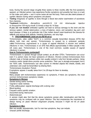 body. During the second stage (roughly three weeks to three months after the first symptoms
appear), an infected person may experience flu-like symptoms and possibly hair loss or a rash
on the soles and palms -- and in some cases all over the body. There are also latent phases of
syphilis infection during which symptoms are absent.
 Testing: Diagnosis of syphilis is done through a blood test and/or examination of secretions
from chancres.
 Treatment: Antibiotics -Benzathine penicillin G 2.4 mU intramuscular injection
or Doxycycline 100 mg by mouth 2-3 times a days for 14 days.
If you are not treated: Untreated syphilis can lead to serious damage to the brain and the
nervous system; mental deterioration; a loss of balance, vision, and sensation; leg pain; and
heart disease. A fetus is at particular risk if the mother doesn't seek treatment; the chances for
stillbirth and serious birth defects, including blindness, are very high.
5. TRICHOMONIASIS (trick-oh-mo-NEYE-ah-s)
Trichomoniasis, (also called "trich") is a common sexually transmitted disease (STD) that
affects both men and women. Trichomoniasis is caused by a protozoan parasite
called Trichomonas vaginalisand is a cause of vaginal infections in women and urethral
infections in men. Trichomoniasis is an STD that affects approximately 5 million people in the
US every year. Trichomoniasis is one of the most common, curable causes of vaginal
infections in women.
How is Trichomoniasis contracted?
Trichomoniasis is spread through sexual contact, as all other STD's. Transmission can occur
even if a person does not have symptoms of infection. Women contract trichomoniasis from
infected male or female partners while men usually contract it only from female partners. Using
condoms and/or dental dams provide some protection. Their use is strongly encouraged, but is
not 100% safe. Trichomoniasis can also survive on infected objects like sheets, towels, and
underwear and could be transmitted by sharing them.
Trichomoniasis Incubation Period
If symptoms appear, it usually takes from 3 to 28 days for them to develop.
Symptoms
Many people with trichomoniasis experience no symptoms. If there are symptoms, the most
common trichomoniasis symptoms include:
Symptoms in Women
o Genital itching and/or burning
o Vaginal or vulval redness
o Frothy yellow-green vaginal discharge with a strong odor
o Blood spotting
o Frequent and/or painful urination
o Discomfort during intercourse
o Abdominal pain
A woman might also find that the above symptoms worsen after menstruation and that the
symptoms may be confused with an yeast infection. This fact emphasizes the importance of
always having an yeast infection diagnosed properly, because it might not be an yeast
infection.
Symptoms in Men
Men are usually asymptomatic, but if a man has symptoms, they can include:
o Unusual penile discharge
 