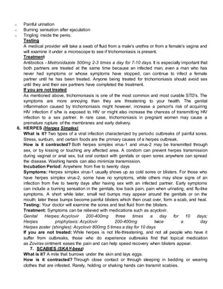 o Painful urination
o Burning sensation after ejaculation
o Tingling inside the penis.
Testing
A medical provider will take a swab of fluid from a male's urethra or from a female's vagina and
will examine it under a microscope to see if trichomoniasis is present.
Treatment
Antibiotics - Metronidazole 500mg 2-3 times a day for 7-10 days. It is especially important that
both partners are treated at the same time because an infected man, even a man who has
never had symptoms or whose symptoms have stopped, can continue to infect a female
partner until he has been treated. Anyone being treated for trichomoniasis should avoid sex
until they and their sex partners have completed the treatment.
If you are not treated
As mentioned above, trichomoniasis is one of the most common and most curable STD's. The
symptoms are more annoying than they are threatening to your health. The genital
inflammation caused by trichomoniasis might however, increase a person's risk of acquiring
HIV infection if s/he is exposed to HIV or might also increase the chances of transmitting HIV
infection to a sex partner. In rare case, trichomoniasis in pregnant women may cause a
premature rupture of the membranes and early delivery.
6. HERPES (Herpes Simplex)
What is it? Two types of a viral infection characterized by periodic outbreaks of painful sores.
Stress, sunburn, and certain foods are the primary causes of a herpes outbreak.
How is it contracted? Both herpes simplex virus-1 and virus-2 may be transmitted through
sex, or by kissing or touching any affected area. A condom can prevent herpes transmission
during vaginal or anal sex, but oral contact with genitals or open sores anywhere can spread
the disease. Washing hands can also minimize transmission.
Incubation Period: Anywhere from five to twenty days
Symptoms: Herpes simplex virus-1 usually shows up as cold sores or blisters. For those who
have herpes simplex virus-2, some have no symptoms, while others may show signs of an
infection from five to twenty days after having sex with an infected partner. Early symptoms
can include a burning sensation in the genitals, low back pain, pain when urinating, and flu-like
symptoms. A short while later, small red bumps may appear around the genitals or on the
mouth; later these bumps become painful blisters which then crust over, form a scab, and heal.
Testing: Your doctor will examine the sores and test fluid from the blisters.
Treatment: Symptoms can be relieved with medications such as acyclovir.
Genital Herpes: Acyclovir 200-400mg three times a day for 10 days;
Herpes prophylaxis: Acyclovir 200-400mg twice a day
Herpes zoster (shingles): Acyclovir 800mg 5 times a day for 10 days
If you are not treated: While herpes is not life-threatening, and not all people who have it
suffer from outbreaks, those who do experience outbreaks find that topical medication
as Zovirax ointment eases the pain and can help speed recovery when blisters appear.
7. SCABIES (SKAY-beez)
What is it? A mite that burrows under the skin and lays eggs.
How is it contracted? Through close contact or through sleeping in bedding or wearing
clothes that are infested. Rarely, holding or shaking hands can transmit scabies.
 