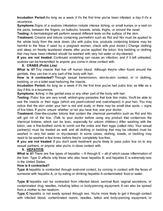 Incubation Period:As long as a week if it's the first time you've been infested; a day if it's a
recurrence.
Symptoms:Signs of a scabies infestation include intense itching, or small bumps or a rash on
the penis, between the fingers, on buttocks, breasts, wrists, thighs, or around the navel.
Testing: A dermatologist will perform several different tests on the surface of the skin.
Treatment: Creams and lotions containing permethrin such as Rid and Nix must be applied to
the whole body from the neck down. (As with pubic lice, products containing lindane may be
harmful to the fetus if used by a pregnant woman; check with your doctor.) Change clothing
and sleep on freshly laundered sheets after you've applied the lotion. Any bedding or clothing
that may have been infested should be washed with very hot water or dry-cleaned.
If you are not treated: Continued scratching can cause an infection, and if it left untreated,
scabies can be transmitted to anyone you come in close contact with.
8. CRABS (Pubic Lice)
What is it? Tiny insects that live off human blood. Although they're often found around the
genitals, they can live in any part of the body with hair.
How is it contracted? Through sexual transmission, skin-to-skin contact, or in clothing,
bedding, or on a toilet seat harboring the insects.
Incubation Period: As long as a week if it's the first time you've had pubic lice; as little as a
day if this is a recurrence.
Symptoms: Itching in the genital area or any other part of the body with hair.
Testing: Pubic lice are very small, whitish-gray parasites that look like crabs. You'll be able to
see the insects or their eggs (which are pearl-colored and oval-shaped) in your hair. You may
notice that the skin under your hair is red and scaly, or there may be small blue spots -- signs
of lice bites. If you're unsure whether or not you have lice, see your doctor.
Treatment: Over-the-counter lotions that contain the chemical permethrin such as Rid and Nix
will get rid of the lice. (Talk to your doctor before using any product that containsss the
chemical lindane, which can be toxic, especially for unborn children.) After washing with the
lotion, use a fine-toothed comb to comb out the crabs and their eggs (called nits). Your sexual
partner(s) must be treated as well, and all clothing or bedding that may be infested must be
washed in very hot water or dry-cleaned. In some cases, clothing, towels, or bedding may
need to be washed a few times before they're completely lice-free.
If you are not treated: If you don't seek treatment you're likely to pass pubic lice on to any
sexual partners, or anyone else you're in close contact with.
9. HEPATITIS
What is it? There are five types of hepatitis -- A through E -- all of which cause inflammation of
the liver. Type D affects only those who also have hepatitis B, and hepatitis E is extremely rare
in the United States.
How is it contracted?
Type A hepatitis is contracted through anal-oral contact, by coming in contact with the feces of
someone with hepatitis A, or by eating or drinking hepatitis A contaminated food or water.
Type B hepatitis can be contracted from infected blood, seminal fluid, vaginal secretions, or
contaminated drug needles, including tattoo or body-piercing equipment. It can also be spread
from a mother to her newborn.
Type C hepatitis is not easily spread through sex. You're more likely to get it through contact
with infected blood, contaminated razors, needles, tattoo and body-piercing equipment, or
 