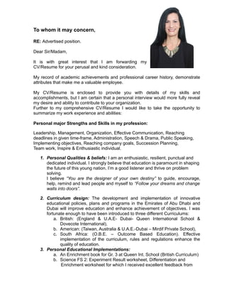 To whom it may concern,
RE: Advertised position.
Dear Sir/Madam,
It is with great interest that I am forwarding my
CV/Resume for your perusal and kind consideration.
My record of academic achievements and professional career history, demonstrate
attributes that make me a valuable employee.
My CV/Resume is enclosed to provide you with details of my skills and
accomplishments, but I am certain that a personal interview would more fully reveal
my desire and ability to contribute to your organization.
Further to my comprehensive CV/Resume I would like to take the opportunity to
summarize my work experience and abilities:
Personal major Strengths and Skills in my profession:
Leadership, Management, Organization, Effective Communication, Reaching
deadlines in given time-frame, Administration, Speech & Drama, Public Speaking,
Implementing objectives, Reaching company goals, Succession Planning,
Team work, Inspire & Enthusiastic individual.
1. Personal Qualities & beliefs: I am an enthusiastic, resilient, punctual and
dedicated individual. I strongly believe that education is paramount in shaping
the future of this young nation. I’m a good listener and thrive on problem
solving.
I believe “You are the designer of your own destiny” to guide, encourage,
help, remind and lead people and myself to “Follow your dreams and change
walls into doors”.
2. Curriculum design: The development and implementation of innovative
educational policies, plans and programs in the Emirates of Abu Dhabi and
Dubai will improve education and enhance achievement of objectives. I was
fortunate enough to have been introduced to three different Curriculums:
a. British: (England & U.A.E- Dubai- Queen International School &
Dovecote International),
b. American: (Taiwan, Australia & U.A.E.-Dubai – Mirdif Private School),
c. South Africa: (O.B.E. – Outcome Based Education). Effective
implementation of the curriculum, rules and regulations enhance the
quality of education.
3. Personal Educational Implementations:
a. An Enrichment book for Gr. 3 at Queen Int. School (British Curriculum)
b. Science FS 2: Experiment Result worksheet, Differentiation and
Enrichment worksheet for which I received excellent feedback from
 