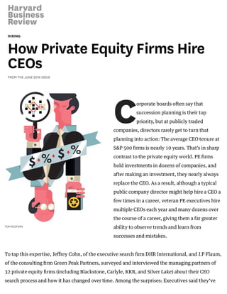 HIRING
How Private Equity Firms Hire
CEOs
FROM THE JUNE 2016 ISSUE
C
TOM REDFERN
orporate boards often say that
succession planning is their top
priority, but at publicly traded
companies, directors rarely get to turn that
planning into action: The average CEO tenure at
S&P 500 ﬁrms is nearly 10 years. That’s in sharp
contrast to the private equity world. PE ﬁrms
hold investments in dozens of companies, and
after making an investment, they nearly always
replace the CEO. As a result, although a typical
public company director might help hire a CEO a
few times in a career, veteran PE executives hire
multiple CEOs each year and many dozens over
the course of a career, giving them a far greater
ability to observe trends and learn from
successes and mistakes.
To tap this expertise, Jeﬀrey Cohn, of the executive search ﬁrm DHR International, and J.P Flaum,
of the consulting ﬁrm Green Peak Partners, surveyed and interviewed the managing partners of
32 private equity ﬁrms (including Blackstone, Carlyle, KKR, and Silver Lake) about their CEO
search process and how it has changed over time. Among the surprises: Executives said they’ve
 