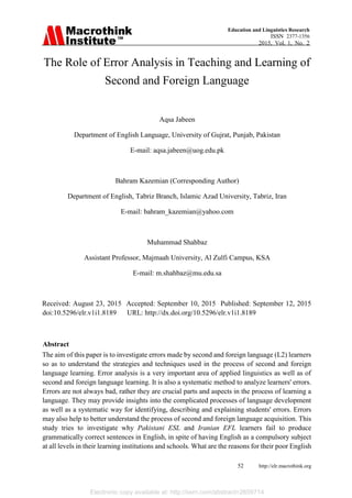 Electronic copy available at: http://ssrn.com/abstract=2659714
52 http://elr.macrothink.org
Education and Linguistics Research
ISSN 2377-1356
2015, Vol. 1, No. 2
The Role of Error Analysis in Teaching and Learning of
Second and Foreign Language
Aqsa Jabeen
Department of English Language, University of Gujrat, Punjab, Pakistan
E-mail: aqsa.jabeen@uog.edu.pk
Bahram Kazemian (Corresponding Author)
Department of English, Tabriz Branch, Islamic Azad University, Tabriz, Iran
E-mail: bahram_kazemian@yahoo.com
Muhammad Shahbaz
Assistant Professor, Majmaah University, Al Zulfi Campus, KSA
E-mail: m.shahbaz@mu.edu.sa
Received: August 23, 2015 Accepted: September 10, 2015 Published: September 12, 2015
doi:10.5296/elr.v1i1.8189 URL: http://dx.doi.org/10.5296/elr.v1i1.8189
Abstract
The aim of this paper is to investigate errors made by second and foreign language (L2) learners
so as to understand the strategies and techniques used in the process of second and foreign
language learning. Error analysis is a very important area of applied linguistics as well as of
second and foreign language learning. It is also a systematic method to analyze learners' errors.
Errors are not always bad, rather they are crucial parts and aspects in the process of learning a
language. They may provide insights into the complicated processes of language development
as well as a systematic way for identifying, describing and explaining students' errors. Errors
may also help to better understand the process of second and foreign language acquisition. This
study tries to investigate why Pakistani ESL and Iranian EFL learners fail to produce
grammatically correct sentences in English, in spite of having English as a compulsory subject
at all levels in their learning institutions and schools. What are the reasons for their poor English
 