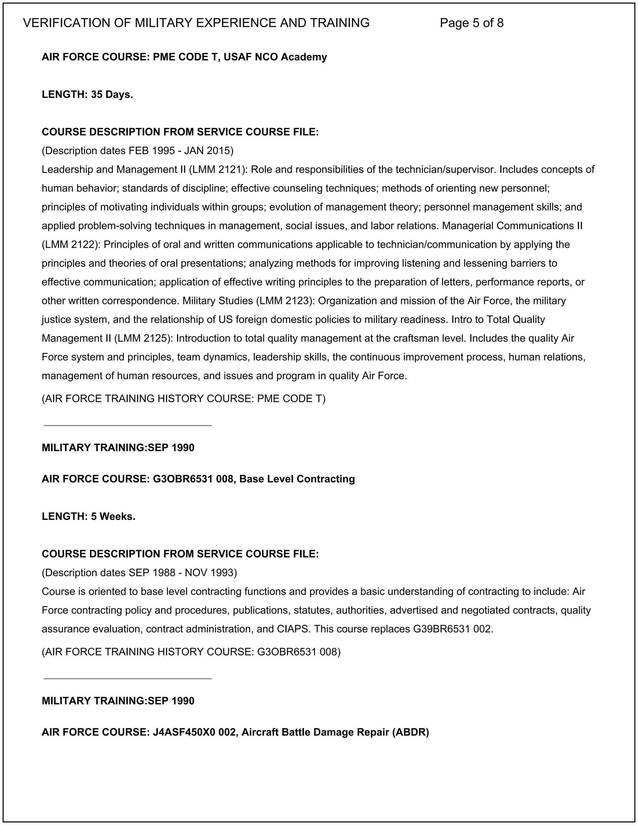AIR FORCE COURSE: PME CODE T, USAF NCO Academy
LENGTH: 35 Days.
COURSE DESCRIPTION FROM SERVICE COURSE FILE:
(Description dates FEB 1995 - JAN 2015)
Leadership and Management II (LMM 2121): Role and responsibilities of the technician/supervisor. Includes concepts of
human behavior; standards of discipline; effective counseling techniques; methods of orienting new personnel;
principles of motivating individuals within groups; evolution of management theory; personnel management skills; and
applied problem-solving techniques in management, social issues, and labor relations. Managerial Communications II
(LMM 2122): Principles of oral and written communications applicable to technician/communication by applying the
principles and theories of oral presentations; analyzing methods for improving listening and lessening barriers to
effective communication; application of effective writing principles to the preparation of letters, performance reports, or
other written correspondence. Military Studies (LMM 2123): Organization and mission of the Air Force, the military
justice system, and the relationship of US foreign domestic policies to military readiness. Intro to Total Quality
Management II (LMM 2125): Introduction to total quality management at the craftsman level. Includes the quality Air
Force system and principles, team dynamics, leadership skills, the continuous improvement process, human relations,
management of human resources, and issues and program in quality Air Force.
(AIR FORCE TRAINING HISTORY COURSE: PME CODE T)
MILITARY TRAINING:SEP 1990
AIR FORCE COURSE: G3OBR6531 008, Base Level Contracting
LENGTH: 5 Weeks.
COURSE DESCRIPTION FROM SERVICE COURSE FILE:
(Description dates SEP 1988 - NOV 1993)
Course is oriented to base level contracting functions and provides a basic understanding of contracting to include: Air
Force contracting policy and procedures, publications, statutes, authorities, advertised and negotiated contracts, quality
assurance evaluation, contract administration, and CIAPS. This course replaces G39BR6531 002.
(AIR FORCE TRAINING HISTORY COURSE: G3OBR6531 008)
MILITARY TRAINING:SEP 1990
AIR FORCE COURSE: J4ASF450X0 002, Aircraft Battle Damage Repair (ABDR)
_____________________________
_____________________________
VERIFICATION OF MILITARY EXPERIENCE AND TRAINING Page 5 of 8
 