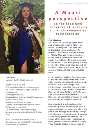 Tauhere | Connections, Issue 1, May 2016. 10
Teina Ruri
Museum Guide, Otago Museum
Ko Mataatua te wa-aka
Ko Putauaki me Maunapohatu te mauna
Ko Tūhoe, Tūwharetoa, Ngāti Awa me Te
Arawa ōku iwi
Ko Rangitaiki te awa
Ko Ngāti Nuku, Ngāti Ahi, Ngāti Tamawera, te
whānau pani te hapū
Ko Ohotu me Uiraroa te marae
Ko Hine Rauhuia te whare whakaruru hau
Ko Tauwhiti te whare kai
Ko Teina Moana-Lee Ruri taku ingoa
No reira tēnā koutou tēnā koutou tēnā tatou
katoa.
Note: This piece uses Tūhoe dialect.
Certain words are spelled differently than in
standardised te reo Māori.
TeinaRuri
A M ā o r i
p e r s p e c t i v e
o n t h e l o c a l i z e d
r e l e v a n c e o f m u s e u m s
a n d t h e i r c o m m u n i t y
r e l a t i o n s h i p s
Introduction
As I write, I express my close aroha
and affiliation to te iwi o Tūhoe, to
whom I whakapapa. This research
is dedicated to our whānau in Te
Urewera, situated in the eastern Bay
of Plenty. May you remain steadfast
to our beliefs of traditionalism and
passive resistance. Te Mana Motuhake
o Tūhoe! As I travel through my journey,
I remember those who have passed on
from our Tūwharetoa, Ngāti Awa and Te
Arawa whakapapa. Ko taku iwituaroa
tēnā.
In this article, I explore the importance
of kaitiakitana, wāhi, mātaurana and
mahi to museums throughout Aotearoa,
from a tikana Māori perspective.
Furthermore, I examine the relevance
of biculturalism at Te Papa Tongarewa
Museum of New Zealand in Wellington
and the Auckland War Memorial
Museum, as examples of museums that
present a rich cultural experience.
It is important to acknowledge that
museums provide communities with a
unique interactive experience where the
public can engage with culture through
exhibitions, events and more. Museums
are uniquely placed to cater to the
needs of the individual, regardless or
race, gender, class, sexuality or ability.
They provide people with a sense of
 