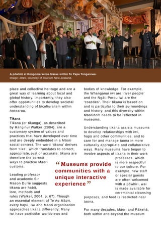 Tauhere | Connections, Issue 1, May 2016. 11
place and collective heritage and are a
great way of learning about local and
global history. Importantly, they also
offer opportunities to develop societal
understanding of biculturalism within
Aotearoa.
Tikana
Tikana (or tikanga), as described
by Ranginui Walker (2004), are a
customary system of values and
practices that have developed over time
and are deeply embedded in a Māori
social context. The word ‘tikana’ derives
from ‘tika’, which translates to correct,
appropriate, just or accurate: tikana are
therefore the correct
ways to practise Māori
customs.
Leading professor
and academic Sir
Mason Durie suggests
tikana are habit,
lore, methods and
rules (Walker, 2004, p. 67). Though
an essential element of Te Ao Māori,
every hapū, iwi and Māori organisation
approaches tikana differently. Many
iwi have particular worldviews and
“Museums provide
communities with a
unique interactive
experience
”
A pōwhiri at Rongomaraeroa Marae within Te Papa Tongarewa.
Image: 2016, courtesy of Tourism New Zealand.
bodies of knowledge. For example,
the Whanganui iwi are ‘river people’
and the Ngāti Porou iwi are the
‘coasties’. Their tikana is based on
and is particular to their surroundings
and history, and this diversity within
Māoridom needs to be reflected in
museums.
Understanding tikana assists museums
to develop relationships with iwi,
hapū and other communities, and to
care for and manage taona in more
culturally appropriate and collaborative
ways. Many museums have begun to
involve aspects of tikana in their work
processes, which
is more respectful
to our culture. For
example, new staff
or special guests
are often welcomed
with a pōwhiri, wai
is made available for
ceremonial cleansing
purposes, and food is restricted near
taona.
For many decades, Māori and Pākehā,
both within and beyond the museum
 