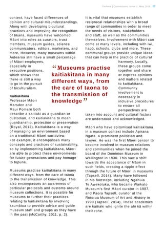 Tauhere | Connections, Issue 1, May 2016. 12
context, have faced differences of
opinion and cultural misunderstandings.
Along with developing bicultural
practices and improving the recognition
of tikana, museums have welcomed
Māori into roles as curators, trust
members, museum guides, science
communicators, editors, marketers, and
more. However, many museums within
Aotearoa still have a small percentage
of Māori employees,
especially in
executive positions,
which shows that
there is still a way
to go in the pursuit
of biculturalism.
Kaitiakitana
Professor Māori
Marsden and
Maui Pomare both
describe a kaitiaki as a guardian or
custodian, and kaitiakitana to mean
guardianship, protection or preservation
(Royal, 2012). Kaitiakitana is a way
of managing an environment based
on a traditional Māori worldview.
For example, it encompasses many
concepts and practices of sustainability,
so by implementing kaitiakitana, Māori
are able to protect these environments
for future generations and pay homage
to tūpuna.
Museums practise kaitiakitana in many
different ways, from the care of taona
to the transmission of knowledge. This
also encompasses an awareness of
particular protocols and customs around
museum collections. It is possible for
museums to further their practices
relating to kaitiakitana by involving
kaumātua to provide advice and guide
museum staff and groups as they have
in the past (McCarthy, 2011, p. 2).
It is vital that museums establish
reciprocal relationships with a broad
range of communities in order to meet
the needs of visitors, stakeholders
and staff, as well as the communities
themselves. Involvement with Māori can
come at many levels, including with iwi,
hapū, schools, clubs and more. These
communal groups provide unique ideas
that can help in the practice of cultural
harmony. Locally,
these groups come
together and share
or express opinions
and matters related
to kaitiakitana.
Community
involvement is
necessary in
inclusive procedures
to ensure all
perspectives are
taken into account and cultural factors
are understood and acknowledged.
Māori who have epitomised kaitiakitana
in a museum context include Apirana
Ngata, a prominent politician and
lawyer. He was the first Māori person to
become involved in museum relations
and communities when he joined the
board of the Dominion Museum in
Wellington in 1930. This saw a shift
towards the acceptance of Māori in
such fields, creating a ripple effect
through the future of Māori in museums
(Tapsell, 2014). Many have followed
in his footsteps, including Ngahuia
Te Awekotuku, who became Waikato
Museum’s first Māori curator in 1987,
and Paora Tapsell, curator at the
Rotorua Museum of Art and History in
1990 (Tapsell, 2014). These academics
are kaitiaki who ignite the ahi kā within
their rohe.
“Museums practise
kaitiakitana in many
different ways, from
the care of taona to
the transmission of
knowledge
”
 