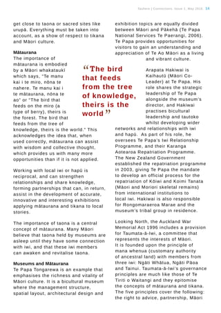 Tauhere | Connections, Issue 1, May 2016. 14
get close to taona or sacred sites like
urupā. Everything must be taken into
account, as a show of respect to tikana
and Māori culture.
Mātaurana
The importance of
mātaurana is embodied
by a Māori whakataukī
which says, “Te manu
kai i te miro, nōna te
nahere. Te manu kai i
te mātaurana, nōna te
ao” or “The bird that
feeds on the miro (a
type of berry), theirs is
the forest. The bird that
feeds from the tree of
knowledge, theirs is the world.” This
acknowledges the idea that, when
used correctly, mātaurana can assist
with wisdom and collective thought,
which provides us with many more
opportunities than if it is not applied.
Working with local iwi or hapū is
reciprocal, and can strengthen
relationships and share knowledge,
forming partnerships that can, in return,
assist in the development of accurate,
innovative and interesting exhibitions
applying mātaurana and tikana to local
stories.
The importance of taona is a central
concept of mātaurana. Many Māori
believe that taona held by museums are
asleep until they have some connection
with iwi, and that these iwi members
can awaken and revitalise taona.
Museums and Mātaurana
Te Papa Tongarewa is an example that
emphasises the richness and vitality of
Māori culture. It is a bicultural museum
where the management structure,
spatial layout, architectural design and
exhibition topics are equally divided
between Māori and Pākehā (Te Papa
National Services Te Paerangi, 2006).
Te Papa provides opportunities for
visitors to gain an understanding and
appreciation of Te Ao Māori as a living
and vibrant culture.
Arapata Hakiwai is
Kaihautū (Māori Co-
Leader) at Te Papa. His
role shares the strategic
leadership of Te Papa
alongside the museum’s
director, and Hakiwai
practises bicultural
leadership and tautoko
whilst developing wider
networks and relationships with iwi
and hapū. As part of his role, he
oversees Te Papa’s Iwi Relationship
Programme, and their Karanga
Aotearoa Repatriation Programme.
The New Zealand Government
established the repatriation programme
in 2003, giving Te Papa the mandate
to develop an official process for the
repatriation of Kōiwi and Koimi Tanata
(Māori and Moriori skeletal remains)
from international institutions to
local iwi. Hakiwai is also responsible
for Rongomaraeroa Marae and the
museum’s tribal group in residence.
Looking North, the Auckland War
Memorial Act 1996 includes a provision
for Taumata-ā-Iwi, a committee that
represents the interests of Māori.
It is founded upon the principle of
mana whenua (customary authority
of ancestral land) with members from
three iwi: Ngāti Whātua, Ngāti Pāoa
and Tainui. Taumata-ā-Iwi’s governance
principles are much like those of Te
Tiriti o Waitangi and they epitomise
the concepts of mātaurana and tikana.
The five principles cover the following:
the right to advice, partnership, Māori
“The bird
that feeds
from the tree
of knowledge,
theirs is the
world
”
 