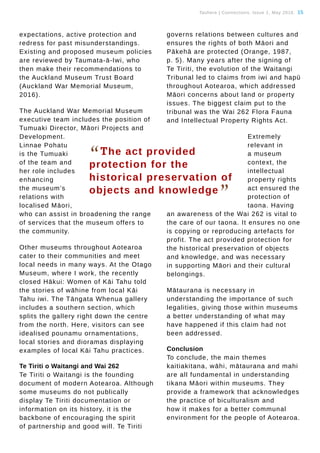 Tauhere | Connections, Issue 1, May 2016. 15
expectations, active protection and
redress for past misunderstandings.
Existing and proposed museum policies
are reviewed by Taumata-ā-Iwi, who
then make their recommendations to
the Auckland Museum Trust Board
(Auckland War Memorial Museum,
2016).
The Auckland War Memorial Museum
executive team includes the position of
Tumuaki Director, Māori Projects and
Development.
Linnae Pohatu
is the Tumuaki
of the team and
her role includes
enhancing
the museum’s
relations with
localised Māori,
who can assist in broadening the range
of services that the museum offers to
the community.
Other museums throughout Aotearoa
cater to their communities and meet
local needs in many ways. At the Otago
Museum, where I work, the recently
closed Hākui: Women of Kāi Tahu told
the stories of wāhine from local Kāi
Tahu iwi. The Tāngata Whenua gallery
includes a southern section, which
splits the gallery right down the centre
from the north. Here, visitors can see
idealised pounamu ornamentations,
local stories and dioramas displaying
examples of local Kāi Tahu practices.
Te Tiriti o Waitangi and Wai 262
Te Tiriti o Waitangi is the founding
document of modern Aotearoa. Although
some museums do not publically
display Te Tiriti documentation or
information on its history, it is the
backbone of encouraging the spirit
of partnership and good will. Te Tiriti
governs relations between cultures and
ensures the rights of both Māori and
Pākehā are protected (Orange, 1987,
p. 5). Many years after the signing of
Te Tiriti, the evolution of the Waitangi
Tribunal led to claims from iwi and hapū
throughout Aotearoa, which addressed
Māori concerns about land or property
issues. The biggest claim put to the
tribunal was the Wai 262 Flora Fauna
and Intellectual Property Rights Act.
Extremely
relevant in
a museum
context, the
intellectual
property rights
act ensured the
protection of
taona. Having
an awareness of the Wai 262 is vital to
the care of our taona. It ensures no one
is copying or reproducing artefacts for
profit. The act provided protection for
the historical preservation of objects
and knowledge, and was necessary
in supporting Māori and their cultural
belongings.
Mātaurana is necessary in
understanding the importance of such
legalities, giving those within museums
a better understanding of what may
have happened if this claim had not
been addressed.
Conclusion
To conclude, the main themes
kaitiakitana, wāhi, mātaurana and mahi
are all fundamental in understanding
tikana Māori within museums. They
provide a framework that acknowledges
the practice of biculturalism and
how it makes for a better communal
environment for the people of Aotearoa.
“The act provided
protection for the
historical preservation of
objects and knowledge
”
 