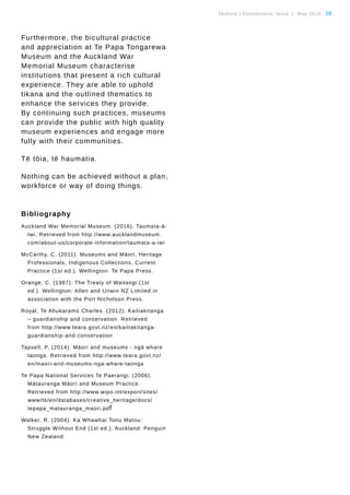 Tauhere | Connections, Issue 1, May 2016. 16
Furthermore, the bicultural practice
and appreciation at Te Papa Tongarewa
Museum and the Auckland War
Memorial Museum characterise
institutions that present a rich cultural
experience. They are able to uphold
tikana and the outlined thematics to
enhance the services they provide.
By continuing such practices, museums
can provide the public with high quality
museum experiences and engage more
fully with their communities.
Tē tōia, tē haumatia.
Nothing can be achieved without a plan,
workforce or way of doing things.
Bibliography
Auckland War Memorial Museum. (2016). Taumata-ā-	
	 Iwi. Retrieved from http://www.aucklandmuseum.	
	com/about-us/corporate-information/taumata-a-iwi
McCarthy, C. (2011). Museums and Māori, Heritage 	
	 Professionals, Indigenous Collections, Current 	
	 Practice (1st ed.). Wellington: Te Papa Press.
Orange, C. (1987). The Treaty of Waitangi (1st 	
	 ed.). Wellington: Allen and Unwin NZ Limited in 	
	 association with the Port Nicholson Press.
Royal, Te Ahukaramū Charles. (2012). Kaitiakitanga 	
	 – guardianship and conservation. Retrieved 	
	 from http://www.teara.govt.nz/en/kaitiakitanga-	
	guardianship-and-conservation
Tapsell, P. (2014). Māori and museums - ngā whare 	
	 taonga. Retrieved from http://www.teara.govt.nz/	
	en/maori-and-museums-nga-whare-taonga
Te Papa National Services Te Paerangi. (2006). 	
	 Mātauranga Māori and Museum Practice.
	 Retrieved from http://www.wipo.int/export/sites/
	www/tk/en/databases/creative_heritage/docs/
	tepapa_matauranga_maori.pdf
Walker, R. (2004). Ka Whawhai Tonu Matou:
	 Struggle Without End (1st ed.). Auckland: Penguin
	 New Zealand.
 