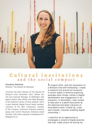 Tauhere | Connections, Issue 1, May 2016. 17
Courtney Johnston
Director, The Dowse Art Museum
Courtney has been director of The Dowse Art
Museum since November 2012. Before this
she was General Manager at Wellington web
agency Boost New Media and Web Manager
at the National Library of New Zealand. She’s
a past National Digital Forum board member,
convenor of the NDF conference, member
of the Creative Commons Aotearoa advisory
group and current Museums Aotearoa board
member. She writes regularly at www.best of-3.
blogspot.co.nz.
CourtneyJohnston
In August 2015, with the assistance of
a Winston Churchill Fellowship, I made
a research trip around art museums
in seven states in America exploring,
amongst other things, trends in digital
development and engagement in art
museums. In November, I was invited
to take part in a panel discussion at
the National and State Libraries of
Australasia event ‘Linked Up, Loud
and Literate: Libraries enabling digital
citizenship’.1
I used this as an opportunity to
investigate a strand of digital practice
that had really struck me during my
C u l t u r a l i n s t i t u t i o n s
a n d t h e s o c i a l c o m p a c t
 