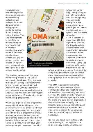 Tauhere | Connections, Issue 1, May 2016. 18
conversations
with colleagues in
American museums:
the increasing
collection and
analysis of visitor
data gathered
using digital
methods, rather
than surveys or
visitor-trailing. The
key development
in this field is
the introduction
of a new breed
of museum
membership where,
unlike traditional
memberships
(where you pay an
annual fee for free
access to a paid-
entry museum) you
trade your data for
access and benefits.
The leading exponent of this new
membership model is the Dallas
Museum of Art (DMA). Over the past
three years, during the directorship
of the recently departed Maxwell
Anderson, the DMA has removed
entry charges from general admission
shows at the museum, and introduced
a new entry-level ‘Friends’ offer to its
membership programme.2
When you sign up for the programme,
using a kiosk at the Museum, you
provide your contact details and your
postcode information. In return, you
are admitted to a programme where,
through various activities, you can
gain ‘points’ that can be traded in for
benefits.3 For example, if you collect
sufficient points, you can have your
parking charges redeemed. In a city
where the car is
king, free parking as
part of your gallery
visit is a compelling
inducement to
take part in the
programme. More
points get you better
access, and more
special and desirable
rewards.
From a dataset of
more than 100,000
signed-up Friends,
the DMA is able to
collect information
about which galleries
are visited, which
programmes are
attended, and which
rewards are most
desirable. Using the
postcode information
allows them to see
where visitors are coming from and, by
comparing this information to census
data, draw conclusions about which
demographics their visitors represent -
at scale.
The DMA is currently using this
information to understand which
communities they are reaching and
not reaching, under-serving and over-
serving. The more time they invest in
gathering and interrogating this data,
the more of a data-driven organisation
they can become: carrying out
targeted programming, marketing and
community outreach activities, and
measuring whether these activities
have discernible impacts on visitor
behaviour.
On the one hand, I am in favour of,
and admiring of, this approach. It
is all too easy to rely on anecdotal
DMA Friends membership slip.
Photographed by the author.
 