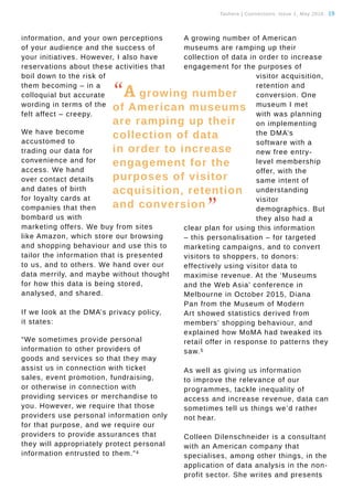 Tauhere | Connections, Issue 1, May 2016. 19
information, and your own perceptions
of your audience and the success of
your initiatives. However, I also have
reservations about these activities that
boil down to the risk of
them becoming – in a
colloquial but accurate
wording in terms of the
felt affect – creepy.
We have become
accustomed to
trading our data for
convenience and for
access. We hand
over contact details
and dates of birth
for loyalty cards at
companies that then
bombard us with
marketing offers. We buy from sites
like Amazon, which store our browsing
and shopping behaviour and use this to
tailor the information that is presented
to us, and to others. We hand over our
data merrily, and maybe without thought
for how this data is being stored,
analysed, and shared.
If we look at the DMA’s privacy policy, 
it states:
“We sometimes provide personal
information to other providers of
goods and services so that they may
assist us in connection with ticket
sales, event promotion, fundraising,
or otherwise in connection with
providing services or merchandise to
you. However, we require that those
providers use personal information only
for that purpose, and we require our
providers to provide assurances that
they will appropriately protect personal
information entrusted to them.”4 
A growing number of American
museums are ramping up their
collection of data in order to increase
engagement for the purposes of
visitor acquisition,
retention and
conversion. One
museum I met
with was planning
on implementing
the DMA’s
software with a
new free entry-
level membership
offer, with the
same intent of
understanding
visitor
demographics. But
they also had a
clear plan for using this information
– this personalisation – for targeted
marketing campaigns, and to convert
visitors to shoppers, to donors:
effectively using visitor data to
maximise revenue. At the ‘Museums
and the Web Asia’ conference in
Melbourne in October 2015, Diana
Pan from the Museum of Modern
Art showed statistics derived from
members’ shopping behaviour, and
explained how MoMA had tweaked its
retail offer in response to patterns they
saw.5
As well as giving us information
to improve the relevance of our
programmes, tackle inequality of
access and increase revenue, data can
sometimes tell us things we’d rather
not hear.
Colleen Dilenschneider is a consultant
with an American company that
specialises, among other things, in the
application of data analysis in the non-
profit sector. She writes and presents
“A growing number
of American museums
are ramping up their
collection of data
in order to increase
engagement for the
purposes of visitor
acquisition, retention
and conversion
”
 