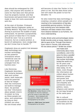 Tauhere | Connections, Issue 1, May 2016. 21
Palace de la Concord, (1938-1943).
Piet Mondrian, Dallas Museum of Art,
Foundation for the Arts Collection,
gift of the James H and Lillian Clark
Foundation. Work displayed with
text panel for ‘DMA Faves’ activity.
Photographed by the author.
Detail of a ‘DMA Faves’ text panel.
Photographed by the author.
data should be embargoed for 200
years, that anyone who touches or
cares for that data over that period
must be properly trained, and that
businesses and government must be
made to bear the costs associated
with this.
At the start of October, Pinboard
founder Maciej Ceglowski spoke at
O’Reilly Media’s ‘Big Data’ conference.
Aiming to puncture the bubble of data
enthusiasts, he painted a purposefully
grim picture of data that in his words
should be seen “not as a pristine
resource, but as a waste product, a
bunch of radioactive, toxic sludge that
we don’t know how to handle.”10
Ceglowski drew an explicit link between
data technology and
nuclear technology,
as two powerful
innovations whose
‘beneficial uses we
could never quite
untangle from the
harmful ones.’
Like Doctorow,
Ceglowski describes
the similarity between
data and nuclear
waste: both materials
have the potential
to last far longer
than the institutions
we build to manage
them. He pointed
out that “information
about people retains
its power as long
as those people are
alive, and sometimes
as long as their
children are alive.
No one knows what
will become of sites like Twitter in five
years or ten. But the data those sites
own will retain the power to hurt for
decades.”11
He also noted that data technology is
creating a situation where people are
reacting to the manipulations of big data,
purposefully gaming systems, forcing an
ever-evolving arms race between data
collectors and data creators that creates
more distance between us as humans, not
more understanding.
Finally, British artist and technologist James
Bridle recently wrote an essay, based on a
talk he gave at the ‘Through Post-Atomic
Eyes’ event in Toronto, that referenced
the two above pieces.12 Bridle has written
and made work
extensively about mass
surveillance, and in this
piece he drew a parallel
between the Cold War
that nuclear technology
locked the world into
for 45 years and
the potential of big
data today. As he
notes, even though
the information we
collect about human
behaviour grows
and grows and
grows, our sympathy
and empathy and
connection across
politics, races,
religions and nations
do not leap forward
at the same pace
We in cultural
organisations think
of ourselves as the
white hats and the
 