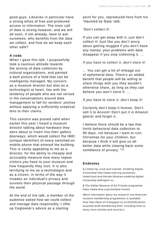 Tauhere | Connections, Issue 1, May 2016. 22
good guys. Libraries in particular have
a strong ethos of free and protected
access to information. The siren call
of data is strong however, and we will
all soon, if not already, have to ask
ourselves: who benefits from the data
we collect, and how do we keep each
other safe?
A coda
When I gave this talk, I purposefully
took a cautious attitude towards
the activity of data collection by
cultural organisations, and painted
a dark picture of a field that can be
intelligently managed. My concern,
as a museum director but also as a
technologist at heart, lies with the
tendency of people who are not versed
in the conversations around data
management to fall for vendors’ pitches
without applying a sufficiently sceptical
lens to their claims.
This concern was proved valid when
earlier this year I heard a museum
director talking about hardware they
were about to insert into their gallery
doorways, which would collect the IMEI
(unique identifier) of every switched-on
mobile phone that entered the building.
This is vastly appealing to me as a
director, for the ability to cheaply and
accurately measure how many repeat
visitors you have to your museum and
how frequently they visit. It is also
terrifying to me as a technologist and
as a citizen, in terms of the way it
invades an individual’s privacy and
surveils their physical passage through
the world.
At the end of the talk, a member of the
audience asked how we could collect
and manage data responsibly. I offer
up Ceglowski’s advice as a starting
point for you, reproduced here from his
‘Haunted by Data’ talk:
“Don’t collect it! 
If you can get away with it, just don’t
collect it! Just like you don’t worry
about getting mugged if you don’t have
any money, your problems with data
disappear if you stop collecting it. ...
If you have to collect it, don’t store it! 
... You can get a lot of mileage out
of ephemeral data. There’s an added
benefit that people will be willing to
share things with you they wouldn’t
otherwise share, as long as they can
believe you won’t store it. ... 
If you have to store it, don’t keep it! 
Certainly don’t keep it forever. Don’t
sell it to Acxiom! Don’t put it in Amazon
glacier and forget it. 
I believe there should be a law that
limits behavioral data collection to
90 days, not because I want to ruin
Christmas for your children, but
because I think it will give us all
better data while clawing back some
semblance of privacy. ”13
Endnotes
1 Linked Up, Loud and Literate: Enabling Digital
Citizenship http://www.nsla.org.au/events/
linked-loud-and-literate-libraries-enabling-digital-
citizenship-wellington-nz
2 The Dallas Museum of Art Friends programme
https://www.dma.org/visit/dma-friends
(More information about my research into American
museum membership programmes is available
here http://best-of-3.blogspot.co.nz/2016/01/wcmt-
acquittal-draft-membership.html, including links to
many more articles and sources.)
 