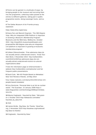 Tauhere | Connections, Issue 1, May 2016. 23
ChloeSearle
3 Points can be gained in a multitude of ways: by
bringing people to the museum and recruiting them
into the programme, collecting codes posted at the
entries to different galleries, taking part in public
programme events, doing scavenger hunts, and so
on.
4 The Dallas Museum of Art Friends privacy
statement
https://www.dma.org/privacy
5 Diana Pan and Manish Engineer, ‘The 360-Degree
View: Why An Integrated CRM Platform is Important
in Growing a Museum’s Membership Program.’
Museums and the Web Asia, Melbourne, October
2015 http://mwa2015.museumsandtheweb.com/
proposal/the-360-degree-view-why-an-integrated-
crm-platform-is-important-in-growing-a-museums-
membership-program/
6 Colleen Dilenschneider, ‘Free admission days do
not actually attract underserved visitors.’ Know Your
Own Bone, 4 November 2015 http://colleendilen.
com/2015/11/04/free-admission-days-do-not-
actually-attract-underserved-visitors-to-cultural-
organizations-data/
7 See the information page on Dilenschneider’s
website http://colleendilen.com/welcome/ and her
frequent public presentations
8 David Cole, ‘We Kill People Based on Metadata.’
New York Review of Books, 10 May 2014
http://www.nybooks.com/daily/2014/05/10/we-kill-
people-based-metadata/
9 Cory Doctorow, ‘Personal data is as hot as nuclear
waste.’ The Guardian, 15 January 2008 https://
www.theguardian.com/technology/2008/jan/15/data.
security
10 Maciej Ceglowski, ‘Haunted by Data.’ Talk given
on 1 October 2015 http://idlewords.com/talks/
haunted_by_data.htm
11 Ibid.
12 James Bridle, ‘Big Data, No Thanks.’ BookTwo.
org, 2 November 2015 http://booktwo.org/notebook/
big-data-no-thanks/
13 Ceglowski, ‘Haunted by Data.’
 