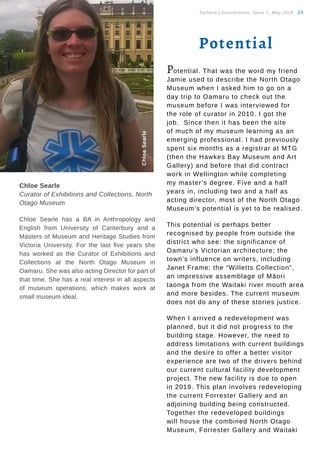 Tauhere | Connections, Issue 1, May 2016. 24
Chloe Searle
Curator of Exhibitions and Collections, North
Otago Museum
Chloe Searle has a BA in Anthropology and
English from University of Canterbury and a
Masters of Museum and Heritage Studies from
Victoria University. For the last five years she
has worked as the Curator of Exhibitions and
Collections at the North Otago Museum in
Oamaru. She was also acting Director for part of
that time. She has a real interest in all aspects
of museum operations, which makes work at
small museum ideal.
ChloeSearle
Potential
Potential. That was the word my friend
Jamie used to describe the North Otago
Museum when I asked him to go on a
day trip to Oamaru to check out the
museum before I was interviewed for
the role of curator in 2010. I got the
job. Since then it has been the site
of much of my museum learning as an
emerging professional. I had previously
spent six months as a registrar at MTG
(then the Hawkes Bay Museum and Art
Gallery) and before that did contract
work in Wellington while completing
my master’s degree. Five and a half
years in, including two and a half as
acting director, most of the North Otago
Museum’s potential is yet to be realised.
This potential is perhaps better
recognised by people from outside the
district who see: the significance of
Oamaru’s Victorian architecture; the
town’s influence on writers, including
Janet Frame; the “Willetts Collection”,
an impressive assemblage of Māori
taonga from the Waitaki river mouth area
and more besides. The current museum
does not do any of these stories justice.
When I arrived a redevelopment was
planned, but it did not progress to the
building stage. However, the need to
address limitations with current buildings
and the desire to offer a better visitor
experience are two of the drivers behind
our current cultural facility development
project. The new facility is due to open
in 2019. This plan involves redeveloping
the current Forrester Gallery and an
adjoining building being constructed.
Together the redeveloped buildings
will house the combined North Otago
Museum, Forrester Gallery and Waitaki
 
