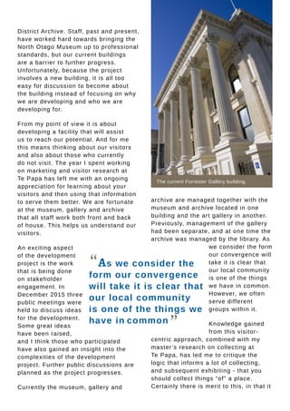archive are managed together with the
museum and archive located in one
building and the art gallery in another.
Previously, management of the gallery
had been separate, and at one time the
archive was managed by the library. As
we consider the form
our convergence will
take it is clear that
our local community
is one of the things
we have in common.
However, we often
serve different
groups within it.
Knowledge gained
from this visitor-
centric approach, combined with my
master’s research on collecting at
Te Papa, has led me to critique the
logic that informs a lot of collecting,
and subsequent exhibiting - that you
should collect things “of” a place.
Certainly there is merit to this, in that it
The current Forrester Gallery building.
“As we consider the
form our convergence
will take it is clear that
our local community
is one of the things we
have in common
”
District Archive. Staff, past and present,
have worked hard towards bringing the
North Otago Museum up to professional
standards, but our current buildings
are a barrier to further progress.
Unfortunately, because the project
involves a new building, it is all too
easy for discussion to become about
the building instead of focusing on why
we are developing and who we are
developing for.
From my point of view it is about
developing a facility that will assist
us to reach our potential. And for me
this means thinking about our visitors
and also about those who currently
do not visit. The year I spent working
on marketing and visitor research at
Te Papa has left me with an ongoing
appreciation for learning about your
visitors and then using that information
to serve them better. We are fortunate
at the museum, gallery and archive
that all staff work both front and back
of house. This helps us understand our
visitors.
An exciting aspect
of the development
project is the work
that is being done
on stakeholder
engagement. In
December 2015 three
public meetings were
held to discuss ideas
for the development.
Some great ideas
have been raised,
and I think those who participated
have also gained an insight into the
complexities of the development
project. Further public discussions are
planned as the project progresses.
Currently the museum, gallery and
 