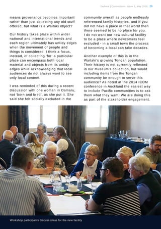 Tauhere | Connections, Issue 1, May 2016. 26
means provenance becomes important
rather than just collecting any old stuff
offered, but what is a Waitaki object?
Our history takes place within wider
national and international trends and
each region ultimately has untidy edges
when the movement of people and
things is considered. I think a focus,
instead, of collecting ‘for’ a particular
place can encompass both local
material and objects from its untidy
edges while acknowledging that local
audiences do not always want to see
only local content.
I was reminded of this during a recent
discussion with one woman in Oamaru,
not ‘born and bred’, as she put it. She
said she felt socially excluded in the
community overall as people endlessly
referenced family histories, and if you
did not have a place in that world then
there seemed to be no place for you.
I do not want our new cultural facility
to be a place where newcomers feel
excluded - in a small town the process
of becoming a local can take decades.
Another example of this is in the
Waitaki’s growing Tongan population.
Their history is not currently reflected
in our museum’s collection, but would
including items from the Tongan
community be enough to serve this
audience? As noted at the 2014 ICOM
conference in Auckland the easiest way
to include Pacific communities is to ask
them what they want! We are doing this
as part of the stakeholder engagement.
Workshop participants discuss ideas for the new facility
 