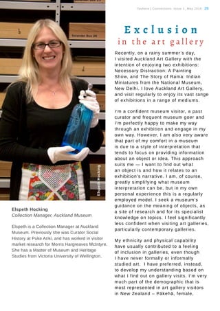 Tauhere | Connections, Issue 1, May 2016. 28
Elspeth Hocking
Collection Manager, Auckland Museum
Elspeth is a Collection Manager at Auckland
Museum. Previously she was Curator Social
History at Puke Ariki, and has worked in visitor
market research for Morris Hargreaves McIntyre.
She has a Master of Museum and Heritage
Studies from Victoria University of Wellington.
Recently, on a rainy summer’s day,
I visited Auckland Art Gallery with the
intention of enjoying two exhibitions:
Necessary Distraction: A Painting
Show, and The Story of Rama: Indian
Miniatures from the National Museum,
New Delhi. I love Auckland Art Gallery,
and visit regularly to enjoy its vast range
of exhibitions in a range of mediums.
I’m a confident museum visitor, a past
curator and frequent museum goer and
I’m perfectly happy to make my way
through an exhibition and engage in my
own way. However, I am also very aware
that part of my comfort in a museum
is due to a style of interpretation that
tends to focus on providing information
about an object or idea. This approach
suits me — I want to find out what
an object is and how it relates to an
exhibition’s narrative. I am, of course,
greatly simplifying what museum
interpretation can be, but in my own
personal experience this is a regularly
employed model. I seek a museum’s
guidance on the meaning of objects, as
a site of research and for its specialist
knowledge on topics. I feel significantly
less confident when visiting art galleries,
particularly contemporary galleries.
My ethnicity and physical capability
have usually contributed to a feeling
of inclusion in galleries, even though
I have never formally or informally
studied art. I have preferred, instead,
to develop my understanding based on
what I find out on gallery visits. I’m very
much part of the demographic that is
most represented in art gallery visitors
in New Zealand – Pākehā, female,
E x c l u s i o n
i n t h e a r t g a l l e r y
ElspethHocking
 