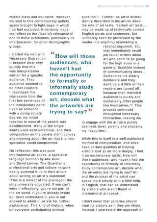 Tauhere | Connections, Issue 1, May 2016. 29
middle-class and educated. However,
my visit to this contemporary gallery
space brought to light ways in which
I do feel excluded. It certainly made
me reflect on the (lack of) relevance of
one of these exhibitions, particularly its
interpretation, for other demographic
groups.
I started my visit with
Necessary Distraction.
It became clear very
quickly that this
was interpretation
written for a specific
audience. That
audience seemed to
be other curators.
I developed this
impression from the
first few sentences of
the introductory panel.
Even as someone
with a postgraduate
degree, my initial
reaction to most of the panels was
bewilderment. Many of the single
words used were unfamiliar, and their
composition on the panels didn’t convey
any meaning about the art that I, a non-
specialist, could comprehend.
On reflection, this was pure
international art speak, a specialist
language outlined by Alix Rule
and David Levine. The Guardian’s
professional arts and culture network
neatly summed it up in their article
about writing an artist’s statement,
“This is a dialect of the privileged; the
elite university educated. If you can’t
write it effectively, you’re not part of
the art world. If you’re already inside
but don’t understand it, you’re not
allowed to admit it, or ask for further
explanation. This kind of rhetoric relies
on everyone participating without
question.”1 Further, as artist Alistair
Gentry described in his article about
the role of art texts, “certain art texts…
may be made up of technically correct
English words and sentences, but
ultimately can’t be processed by the
reader into anything resembling a
rational argument. You
may immediately recall
particular writers about
art who seem to be going
for the high score in a
game of Scrabble instead
of communicating ideas…
Sometimes it’s clearly
deliberate and they
don’t care if 99% of their
readers are turned off,
because their intended
audience is purely and
exclusively other people
like themselves.”2 This
process continued
throughout Necessary
Distraction, leaving me
to engage with the art on a purely
aesthetic level, picking and choosing
my ‘favourites’.
While this in itself is a well-publicised
method of interpretation, and does
have certain qualities in helping
visitors look at art more deeply, I find
it an exclusionary tactic. How will
those audiences, who haven’t had the
opportunity to formally or informally
study contemporary art, decode what
the artworks are trying to say? Art
and the process of the artist can
speak more clearly with a little help,
in English, that can be understood
by visitors who aren’t fluent in
international art speak.
I don’t mean that galleries should
treat its visitors as if they are idiots.
Instead, I appreciate the approach of
“How will those
audiences, who
haven’t had
the opportunity
to formally or
informally study
contemporary
art, decode what
the artworks are
trying to say?
”
 