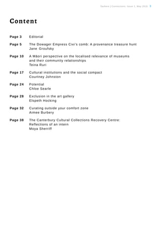 Tauhere | Connections, Issue 1, May 2016. 3
Content
Page 3 	 Editorial
Page 5 	 The Dowager Empress Cixi’s comb: A provenance treasure hunt
		Jane	Groufsky
Page 10 	 A Māori perspective on the localised relevance of museums
		 and their community relationships
		Teina Ruri
Page 17	 Cultural institutions and the social compact
		Courtney Johnston
Page 24 	 Potential
		Chloe Searle
Page 28	 Exclusion in the art gallery
		Elspeth Hocking
Page 32 	 Curating outside your comfort zone
		Aimee Burbery
Page 38 	 The Canterbury Cultural Collections Recovery Centre:
		 Reflections of an intern
		Moya Sherriff
 