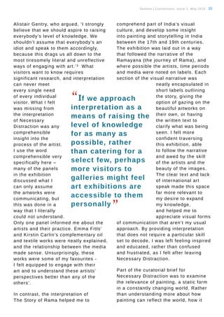 Tauhere | Connections, Issue 1, May 2016. 30
Alistair Gentry, who argued, ‘I strongly
believe that we should aspire to raising
everybody’s level of knowledge. We
shouldn’t assume that everybody’s an
idiot and speak to them accordingly,
because this drags us all down to the
most tiresomely literal and unreflective
ways of engaging with art.’3 What
visitors want to know requires
significant research, and interpretation
can never meet
every single need
of every individual
visitor. What I felt
was missing from
the interpretation
of Necessary
Distraction was any
comprehensible
insight into the
process of the artist.
I use the word
comprehensible very
specifically here –
many of the panels
in the exhibition
discussed what I
can only assume
the artworks were
communicating, but
this was done in a
way that I literally
could not understand.
Only one panel informed me about the
artists and their practice. Emma Fitts’
and Kirstin Carlin’s complementary oil
and textile works were neatly explained,
and the relationship between the media
made sense. Unsurprisingly, these
works were some of my favourites -
I felt equipped to engage with their
art and to understand these artists’
perspectives better than any of the
others’.
In contrast, the interpretation of
The Story of Rama helped me to
comprehend part of India’s visual
culture, and develop some insight
into painting and storytelling in India
between the 17th and 19th centuries.
The exhibition was laid out in a way
that followed the narrative of the
Ramayana (the journey of Rama), and
where possible the artists, time periods
and media were noted on labels. Each
section of the visual narrative was
neatly encapsulated in
short labels outlining
the story, giving the
option of gazing on the
beautiful artworks on
their own, or having
the written text to
clarify what was being
seen. I felt more
confident traversing
this exhibition, able
to follow the narrative
and awed by the skill
of the artists and the
beauty of the images.
The clear text and lack
of international art
speak made this space
far more relevant to
my desire to expand
my knowledge,
and helped me to
appreciate visual forms
of communication that aren’t my usual
approach. By providing interpretation
that does not require a particular skill
set to decode, I was left feeling inspired
and educated, rather than confused
and frustrated, as I felt after leaving
Necessary Distraction.
Part of the curatorial brief for
Necessary Distraction was to examine
the relevance of painting, a static form
in a constantly changing world. Rather
than understanding more about how
painting can reflect the world, how it
“If we approach
interpretation as a
means of raising the
level of knowledge
for as many as
possible, rather
than catering for a
select few, perhaps
more visitors to
galleries might feel
art exhibitions are
accessible to them
personally
”
 
